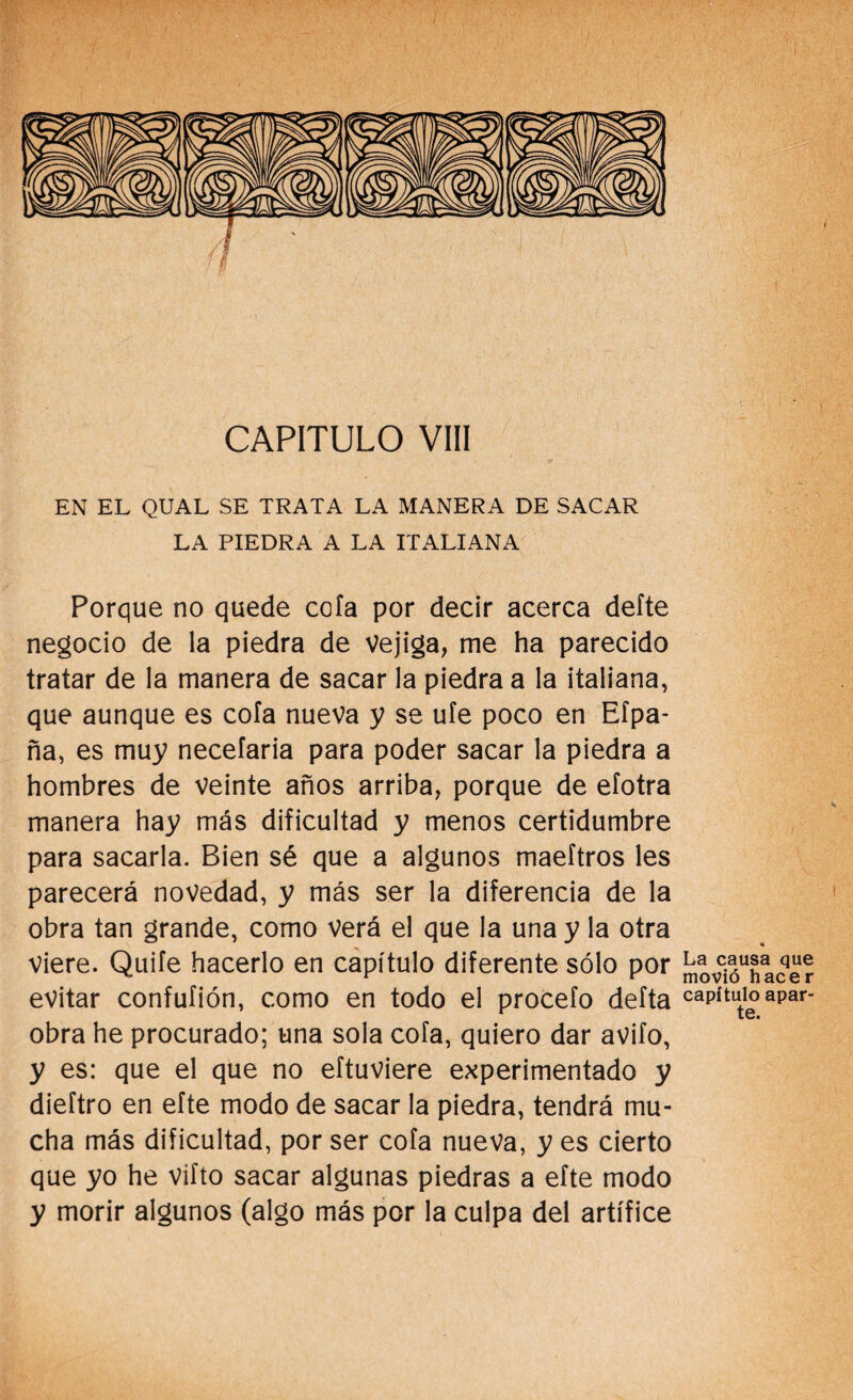 CAPITULO VIII EN EL QUAL SE TRATA LA MANERA DE SACAR LA PIEDRA A LA ITALIANA Porque no quede cofa por decir acerca defte negocio de la piedra de Vejiga, me ha parecido tratar de la manera de sacar la piedra a la italiana, que aunque es cofa nueva y se ufe poco en Eípa- ña, es muy necefaria para poder sacar la piedra a hombres de veinte años arriba, porque de efotra manera hay más dificultad y menos certidumbre para sacarla. Bien sé que a algunos maeftros les parecerá novedad, y más ser la diferencia de la obra tan grande, como verá el que la una y la otra viere. Quite hacerlo en capítulo diferente sólo por {¡“vIHace? evitar confufión, como en todo el procefo deíta capítulo apar- obra he procurado; una sola cofa, quiero dar avifo, y es: que el que no eftuviere experimentado y dieftro en efte modo de sacar la piedra, tendrá mu¬ cha más dificultad, por ser cofa nueva, y es cierto que yo he vifto sacar algunas piedras a efte modo y morir algunos (algo más por la culpa del artífice