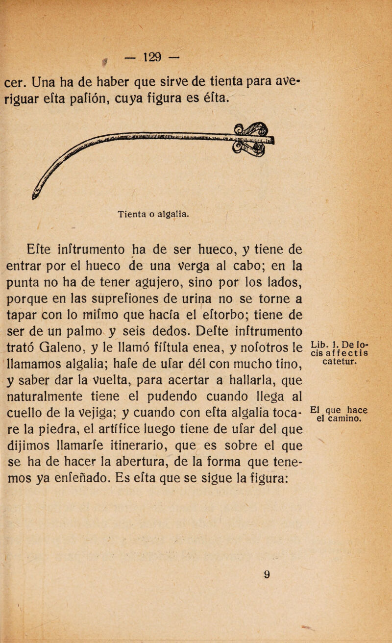 cer. Una ha de haber que sirve de tienta para ave¬ riguar eíta pafión, cuya figura es éfta. Tienta o algalia. Efte inítrumento ha de ser hueco, y tiene de entrar por el hueco de una verga al cabo; en la punta no ha de tener agujero, sino por los lados, porque en las suprefiones de urina no se torne a tapar con lo mifmo que hacía el eftorbo; tiene de ser de un palmo y seis dedos. Defte inítrumento trató Galeno, y le llamó fíftula enea, y nofotros le llamamos algalia; hale de ufar dél con mucho tino, y saber dar la vuelta, para acertar a hallarla, que naturalmente tiene el pudendo cuando llega al cuello de la vejiga; y cuando con eíta algalia toca¬ re la piedra, el artífice luego tiene de uíar del que dijimos llamarte itinerario, que es sobre el que se ha de hacer la abertura, de la forma que tene¬ mos ya eníeñado. Es eíta que se sigue la figura: Lib. 1. De lo¬ éis affectis catetur. El que hace el camino. 9