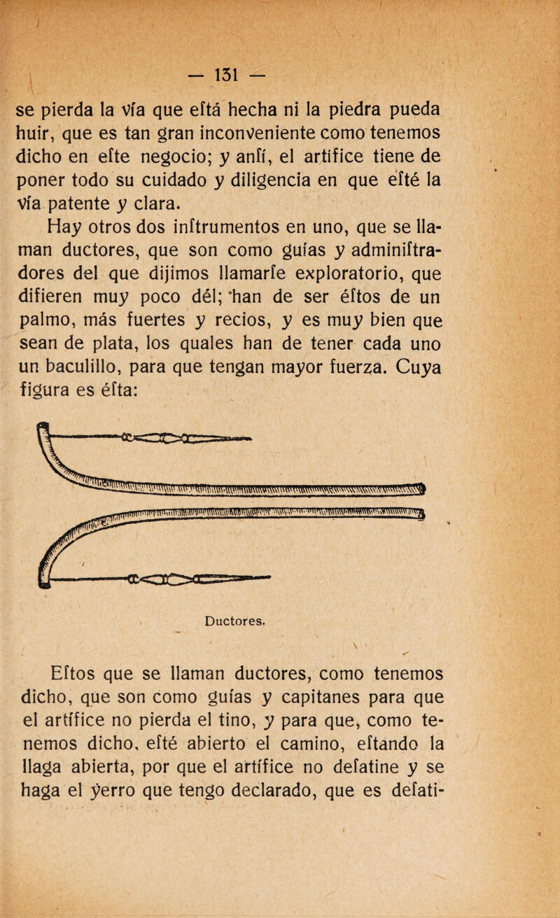 huir, que es tan gran inconveniente como tenemos dicho en eíte negocio; y aníí, el artífice tiene de poner todo su cuidado y diligencia en que efté la vía patente y clara. Hay otros dos inítrumentos en uno, que se lla¬ man ductores, que son como guías y adminiftra- dores del que dijimos llamarle exploratorio, que difieren muy poco dél; ‘han de ser éftos de un palmo, más fuertes y recios, y es muy bien que sean de plata, los quales han de tener cada uno un baculillo, para que tengan mayor fuerza. Cuya figura es éfta: Eftos que se llaman ductores, como tenemos dicho, que son como guías y capitanes para que el artífice no pierda el tino, y para que, como te¬ nemos dicho, efté abierto el camino, eftando la llaga abierta, por que el artífice no defatine y se haga el yerro que tengo declarado, que es defati-