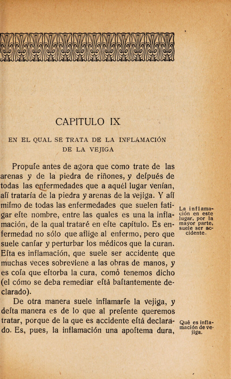 CAPITULO IX EN EL QUAL SE TRATA DE LA INFLAMACIÓN DE LA VEJIGA Propuíe antes de agora que como trate de las arenas y de la piedra de riñones, y deípués de todas las enfermedades que a aquél lugar venían, afí trataría de la piedra y arenas de la vejiga. Y afí mifmo de todas las enfermedades que suelen fati¬ gar efte nombre, entre las quales es una la infla¬ mación, de la qual trataré en efte capítulo. Es en¬ fermedad no sólo que aflige al enfermo, pero que suele canfar y perturbar los médicos que la curan. Eíta es inflamación, que suele ser accidente que muchas veces sobreviene a las obras de manos, y es cofa que eítorba la cura, como tenemos dicho (el cómo se deba remediar eítá baítantemente de¬ clarado). De otra manera suele inflamarle la vejiga, y delta manera es de lo que al preíente queremos tratar, porque de la que es accidente eftá declara¬ do. Es, pues, la inflamación una apoítema dura, La inflama¬ ción en este lugar, por la mayor parte, suele ser ac¬ cidente. Qué es infla¬ mación de ve¬ jiga.