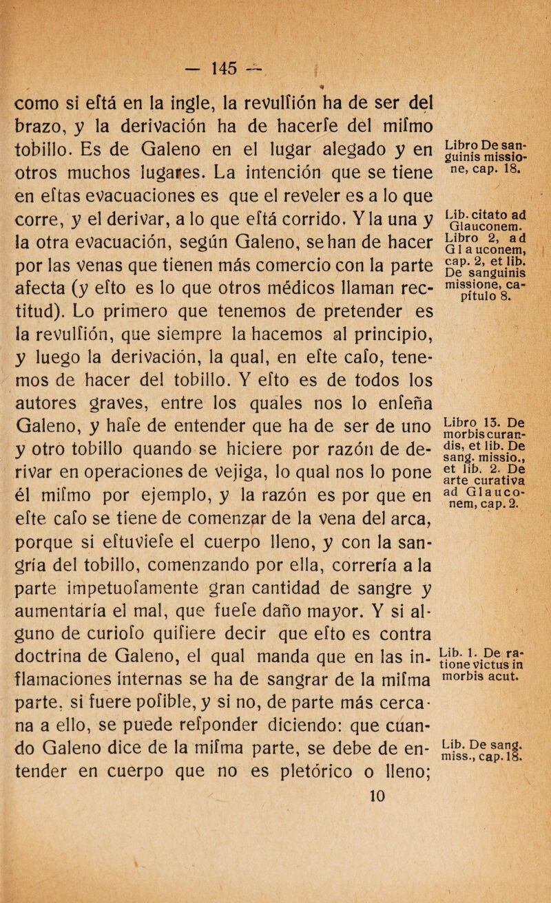 * como si eftá en la ingle, la revulfión ha de ser del brazo, y la derivación ha de hacerle del miímo tobillo. Es de Galeno en el lugar alegado y en otros muchos lugares. La intención que se tiene en eftas evacuaciones es que el reveler es a lo que corre, y el derivar, a lo que eftá corrido. Y la una y la otra evacuación, según Galeno, se han de hacer por las venas que tienen más comercio con la parte afecta (y efto es lo que otros médicos llaman rec¬ titud). Lo primero que tenemos de pretender es la revulfión, que siempre la hacemos al principio, y luego la derivación, la qual, en efte cafo, tene¬ mos de hacer del tobillo. Y efto es de todos los autores graves, entre los quales nos lo enfeña Galeno, y hafe de entender que ha de ser de uno y otro tobillo quando se hiciere por razón de de¬ rivar en operaciones de Vejiga, lo qual nos lo pone él miímo por ejemplo, y la razón es por que en efte cafo se tiene de comenzar de la vena del arca, porque si eftuviefe el cuerpo lleno, y con la san¬ gría del tobillo, comenzando por ella, correría a la parte impetuofamente gran cantidad de sangre y aumentaría el mal, que fuefe daño mayor. Y si al¬ guno de curiofo quifiere decir que efto es contra doctrina de Galeno, el qual manda que en las in¬ flamaciones internas se ha de sangrar de la miíma parte, si fuere pofible, y si no, de parte más cerca¬ na a ello, se puede refponder diciendo: que cuan¬ do Galeno dice de la mifma parte, se debe de en¬ tender en cuerpo que no es pletórico o lleno; 10 Libro Desan- guinis missio- ne, cap. 18. Lib. citato ad Glauconem. Libro 2, ad G1 a uconem, cap. 2, et lib. De sanguinis missione, ca¬ pítulo 8. Libro 15. De morbiscuran- dis, et lib. De sang. missio., et lib. 2. De arte curativa ad Glauco¬ nem, cap. 2. Lib. 1. De ra- tionevictus in morbis acut. Lib. De sang. miss., cap. 18.