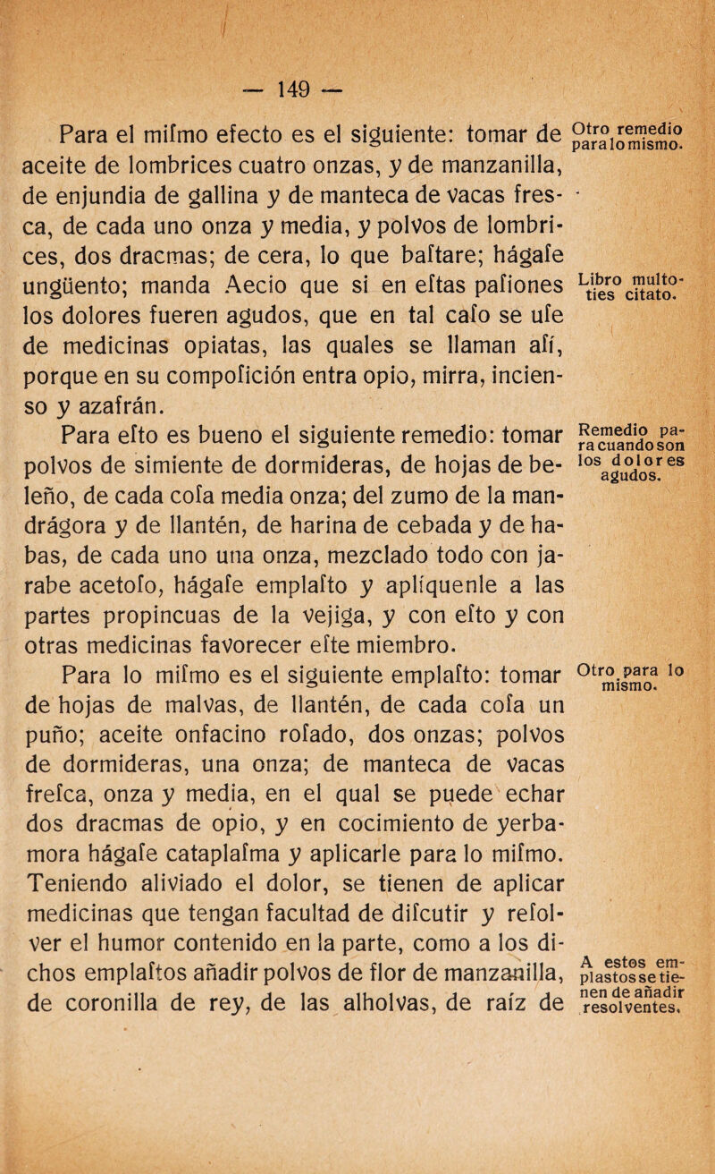 Para el miímo efecto es el siguiente: tomar de aceite de lombrices cuatro onzas, y de manzanilla, de enjundia de gallina y de manteca de vacas fres¬ ca, de cada uno onza y media, y polvos de lombri¬ ces, dos dracmas; de cera, lo que baftare; hágafe ungüento; manda Aecio que si en eftas pafiones los dolores fueren agudos, que en tal cafo se ufe de medicinas opiatas, las quales se llaman afí, porque en su compofición entra opio, mirra, incien¬ so y azafrán. Para efto es bueno el siguiente remedio: tomar polvos de simiente de dormideras, de hojas de be¬ leño, de cada cofa media onza; del zumo de la man- drágora y de llantén, de harina de cebada y de ha¬ bas, de cada uno una onza, mezclado todo con ja¬ rabe acetofo, hágafe emplafto y aplíquenle a las partes propincuas de la vejiga, y con efto y con otras medicinas favorecer efte miembro. Para lo mifmo es el siguiente emplafto: tomar de hojas de malvas, de llantén, de cada cofa un puño; aceite onfacino rofado, dos onzas; polvos de dormideras, una onza; de manteca de Vacas frefca, onza y media, en el qual se puede echar * dos dracmas de opio, y en cocimiento de yerba- mora hágafe cataplafma y aplicarle para lo mifmo. Teniendo aliviado el dolor, se tienen de aplicar medicinas que tengan facultad de difcutir y refol- ver el humor contenido en la parte, como a los di¬ chos emplaftos añadir polvos de flor de manzanilla, de coronilla de rey, de las alholvas, de raíz de Otro remedio paralo mismo. Libro multo- ties citato. Remedio pa¬ ra cuando son los dolores agudos. Otro para lo mismo. A estos em¬ plastos se tie¬ nen de añadir resolventes.