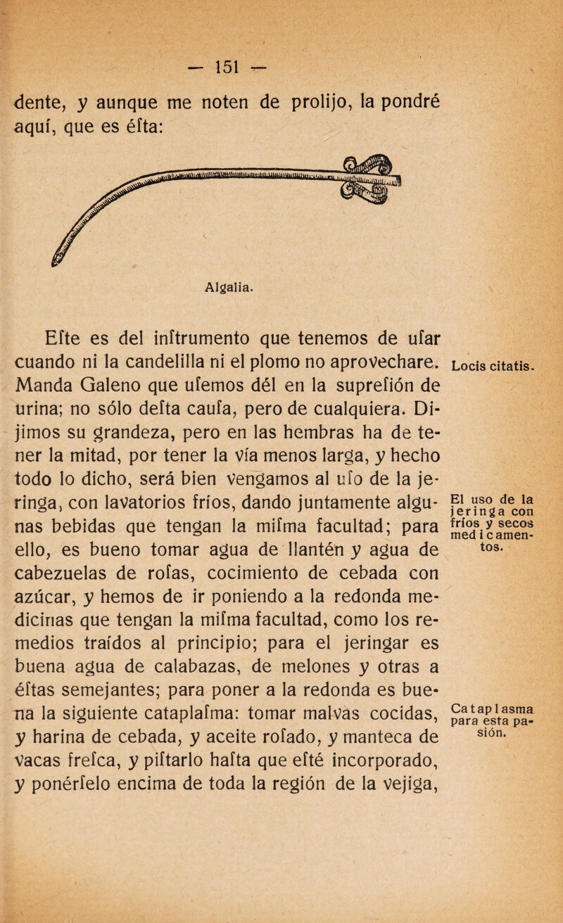 dente, y aunque me noten de prolijo, la pondré aquí, que es éíta: Algalia. Eíte es del inftrumento que tenemos de ufar cuando ni la candelilla ni el plomo no aprovechare. Manda Galeno que ufemos dél en la suprefión de urina; no sólo defta caufa, pero de cualquiera. Di¬ jimos su grandeza, pero en las hembras ha de te¬ ner la mitad, por tener la vía menos larga, y hecho todo lo dicho, será bien vengamos al ufo de la je¬ ringa, con lavatorios fríos, dando juntamente algu¬ nas bebidas que tengan la mifma facultad; para ello, es bueno tomar agua de llantén y agua de cabezuelas de roías, cocimiento de cebada con azúcar, y hemos de ir poniendo a la redonda me¬ dicinas que tengan la mifma facultad, como los re¬ medios traídos al principio; para el jeringar es buena agua de calabazas, de melones y otras a éftas semejantes; para poner a la redonda es bue¬ na la siguiente cataplafma: tomar malvas cocidas, y harina de cebada, y aceite rofado, y manteca de vacas frefca, y pifiarlo hafta que efté incorporado, y ponértelo encima de toda la región de la vejiga, Locis citatis. El uso de la jeringa con fríos y secos med i c amen¬ tos. Cataplasma para esta pa¬ sión.