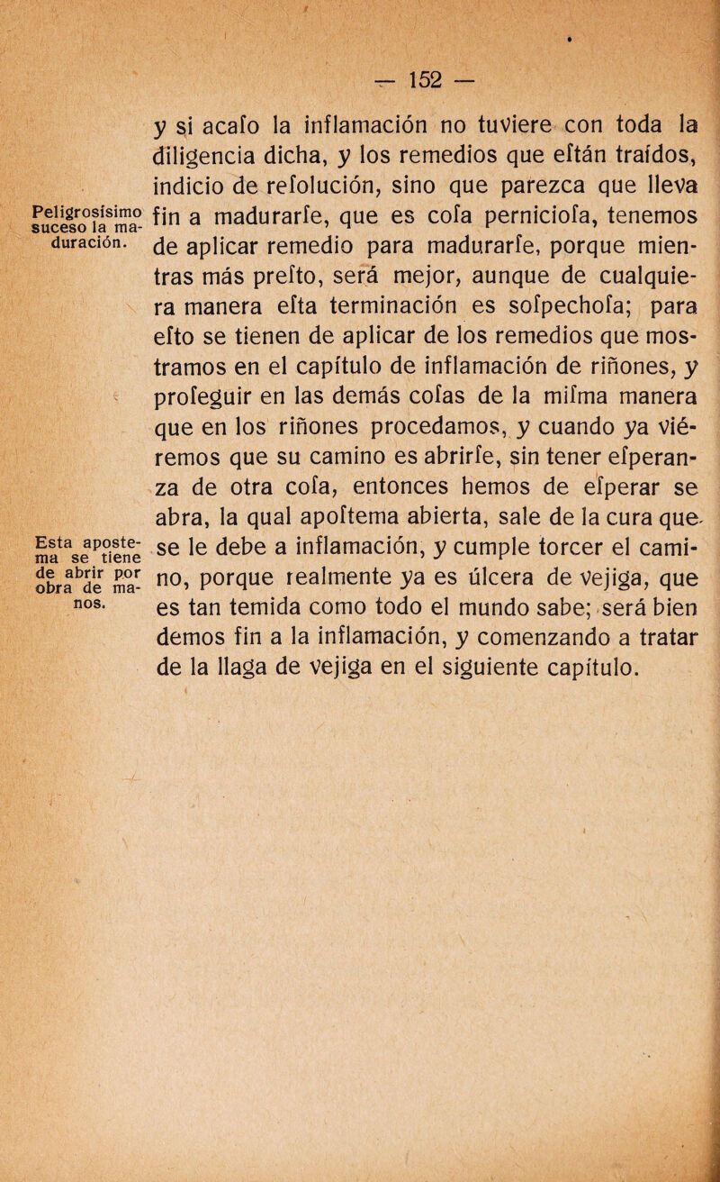 Peligrosísimo suceso la ma¬ duración. Esta aposte¬ ma se tiene de abrir por obra de ma¬ nos. y si acafo la inflamación no tuviere con toda la diligencia dicha, y los remedios que eftán traídos, indicio de reíolución, sino que parezca que lleva fin a madurarle, que es cofa perniciofa, tenemos de aplicar remedio para madurarte, porque mien¬ tras más prefto, será mejor, aunque de cualquie¬ ra manera efta terminación es sofpechofa; para efto se tienen de aplicar de los remedios que mos¬ tramos en el capítulo de inflamación de riñones, y profeguir en las demás cofas de la mifma manera que en los riñones procedamos, y cuando ya vié¬ remos que su camino es abrirte, sin tener efperan- za de otra cofa, entonces hemos de efperar se abra, la qual apoftema abierta, sale de la cura que^ se le debe a inflamación, y cumple torcer el cami¬ no, porque realmente ya es úlcera de Vejiga, que es tan temida como todo el mundo sabe; será bien demos fin a la inflamación, y comenzando a tratar de la llaga de vejiga en el siguiente capítulo.