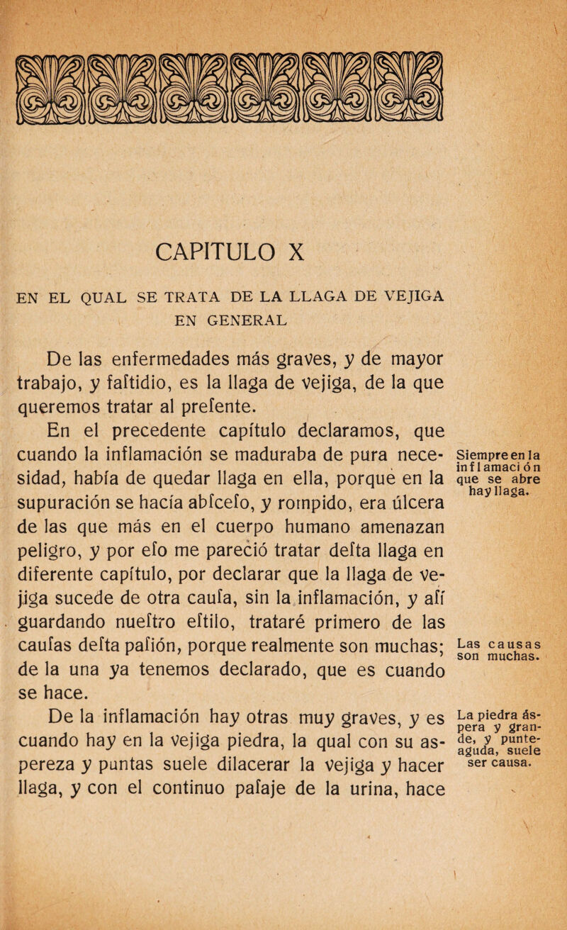 CAPITULO X EN EL QUAL SE TRATA DE LA LLAGA DE VEJIGA EN GENERAL De las enfermedades más graves, y de mayor trabajo, y faftidio, es la llaga de vejiga, de la que queremos tratar al preíente. En el precedente capítulo declaramos, que cuando la inflamación se maduraba de pura nece¬ sidad, había de quedar llaga en ella, porque en la supuración se hacía abfcefo, y rompido, era úlcera de las que más en el cuerpo humano amenazan peligro, y por efo me pareció tratar defta llaga en diferente capítulo, por declarar que la llaga de ve¬ jiga sucede de otra caula, sin la inflamación, y afí guardando nueftro eftilo, trataré primero de las caulas defta pafión, porque realmente son muchas; de la una ya tenemos declarado, que es cuando se hace. De la inflamación hay otras muy graves, y es cuando hay en la vejiga piedra, la qual con su as¬ pereza y puntas suele dilacerar la vejiga y hacer llaga, y con el continuo pafaje de la urina, hace Siempre en la inf 1 amaci ón que se abre hay llaga. Las causas son muchas. La piedra ás¬ pera y gran¬ de, y punte- aguda, suele ser causa. 1