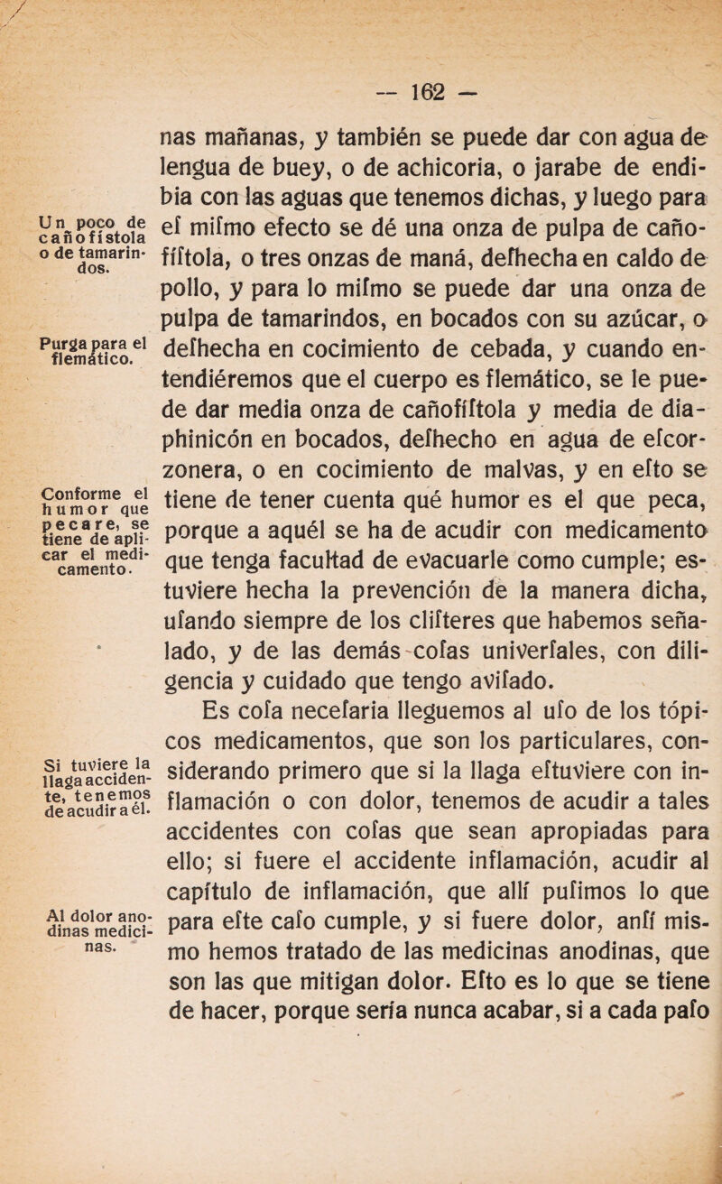 / / Un poco de cañofístola o de tamarin- dos. Purga para el flemático. Conforme el humor que pecare, se tiene de apli¬ car el medi¬ camento. Si tuviere la llaga acciden¬ te, tenemos de acudir a el. Al dolor ano¬ dinas medici¬ nas. — 162 - ñas mañanas, y también se puede dar con agua de lengua de buey, o de achicoria, o jarabe de endi- bia con las aguas que tenemos dichas, y luego para el mifmo efecto se dé una onza de pulpa de caño- fíftola, o tres onzas de maná, defhechaen caldo de pollo, y para lo mifmo se puede dar una onza de pulpa de tamarindos, en bocados con su azúcar, o defhecha en cocimiento de cebada, y cuando en» tendiéremos que el cuerpo es flemático, se le pue¬ de dar media onza de cañofíítola y media de dia- phinicón en bocados, deíhecho en agua de efcor- zonera, o en cocimiento de malvas, y en efto se tiene de tener cuenta qué humor es el que peca, porque a aquél se ha de acudir con medicamento que tenga facultad de evacuarle como cumple; es¬ tuviere hecha la prevención de la manera dicha* ufando siempre de los difieres que habernos seña¬ lado, y de las demás-cofas univerfales, con dili¬ gencia y cuidado que tengo avifado. Es cofa necefaria lleguemos al ufo de los tópi¬ cos medicamentos, que son los particulares, con¬ siderando primero que si la llaga eftuviere con in¬ flamación o con dolor, tenemos de acudir a tales accidentes con cofas que sean apropiadas para ello; si fuere el accidente inflamación, acudir al capítulo de inflamación, que allí pufimos lo que para eíte cafo cumple, y si fuere dolor, anfí mis¬ mo hemos tratado de las medicinas anodinas, que son las que mitigan dolor. Efto es lo que se tiene de hacer, porque sería nunca acabar, si a cada pafo