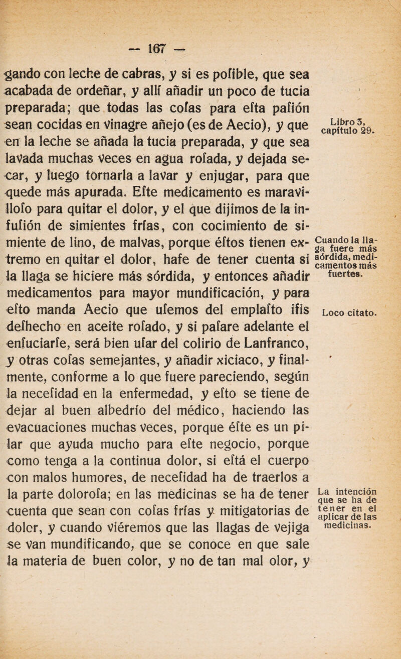 gando con leche de cabras, y si es pofible, que sea acabada de ordeñar, y allí añadir un poco de tucia preparada; que todas las cofas para efta paíión sean cocidas en vinagre añejo (es de Aecio), y que en ¡a leche se añada la tucia preparada, y que sea lavada muchas veces en agua rolada, y dejada se¬ car, y luego tornarla a lavar y enjugar, para que quede más apurada. Eíte medicamento es maravi¬ llólo para quitar el dolor, y el que dijimos de la in- fuíión de simientes frías, con cocimiento de si¬ miente de lino, de malvas, porque éftos tienen ex¬ tremo en quitar el dolor, hafe de tener cuenta si la llaga se hiciere más sórdida, y entonces añadir medicamentos para mayor mundificación, y para efto manda Aecio que ufemos del emplafto ifis deíhecho en aceite rofado, y si pafare adelante el enfuciaríe, será bien ufar del colirio de Lanfranco, y otras cofas semejantes, y añadir xiciaco, y final¬ mente, conforme a lo que fuere pareciendo, según la necefidad en la enfermedad, y efto se tiene de dejar al buen albedrío del médico, haciendo las evacuaciones muchas veces, porque éfte es un pi¬ lar que ayuda mucho para eíte negocio, porque como tenga a la continua dolor, si eftá el cuerpo con malos humores, de necefidad ha de traerlos a la parte dolorofa; en las medicinas se ha de tener cuenta que sean con cofas frías y mitigatorias de doler, y cuando viéremos que las llagas de vejiga se van mundificando, que se conoce en que sale la materia de buen color, y no de tan mal olor, y Libro 5, capítulo 29. Cuando la lla¬ ga fuere más sórdida, medi¬ camentos más fuertes. Loco citato. La intención que se ha de tener en el aplicar de las medicinas.