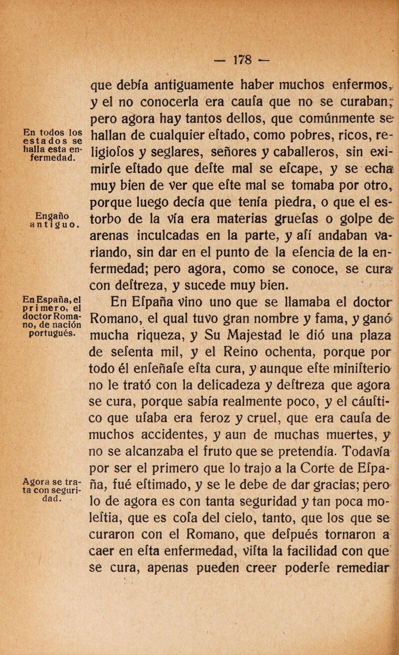 En todos los estados se halla esta en¬ fermedad. Engaño antiguo. En España, el primero, el doctor Roma¬ no, de nación portugués. Agora se tra¬ ta con seguri¬ dad. que debía antiguamente haber muchos enfermos, y el no conocerla era caula que no se curaban; pero agora hay tantos dellos, que comúnmente se hallan de cualquier eftado, como pobres, ricos, re- ligiofos y seglares, señores y caballeros, sin exi- miríe eftado que defte mal se efcape, y se echa muy bien de ver que efte mal se tomaba por otro, porque luego decía que tenía piedra, o que el es¬ torbo de la vía era materias gruefas o golpe de arenas inculcadas en la parte, y afí andaban va¬ riando, sin dar en el punto de la eíencia de la en¬ fermedad; pero agora, como se conoce, se cura* con deftreza, y sucede muy bien. En Efpaña vino uno que se llamaba el doctor Romano, el qual tuvo gran nombre y fama, y ganó mucha riqueza, y Su Majestad le dio una plaza de setenta mil, y el Reino ochenta, porque por todo él eníeñafe efta cura, y aunque efte minifteria no le trató con la delicadeza y deftreza que agora se cura, porque sabía realmente poco, y el cáufti- co que ufaba era feroz y cruel, que era caufa de muchos accidentes, y aun de muchas muertes, y no se alcanzaba el fruto que se pretendía. Todavía por ser el primero que lo trajo a la Corte de Efpa¬ ña, fué eftimado, y se le debe de dar gracias; pero lo de agora es con tanta seguridad y tan poca mo- leftia, que es cofa del cielo, tanto, que los que se curaron con el Romano, que defpués tornaron a caer en efta enfermedad, vifta la facilidad con que se cura, apenas pueden creer poderte remediar