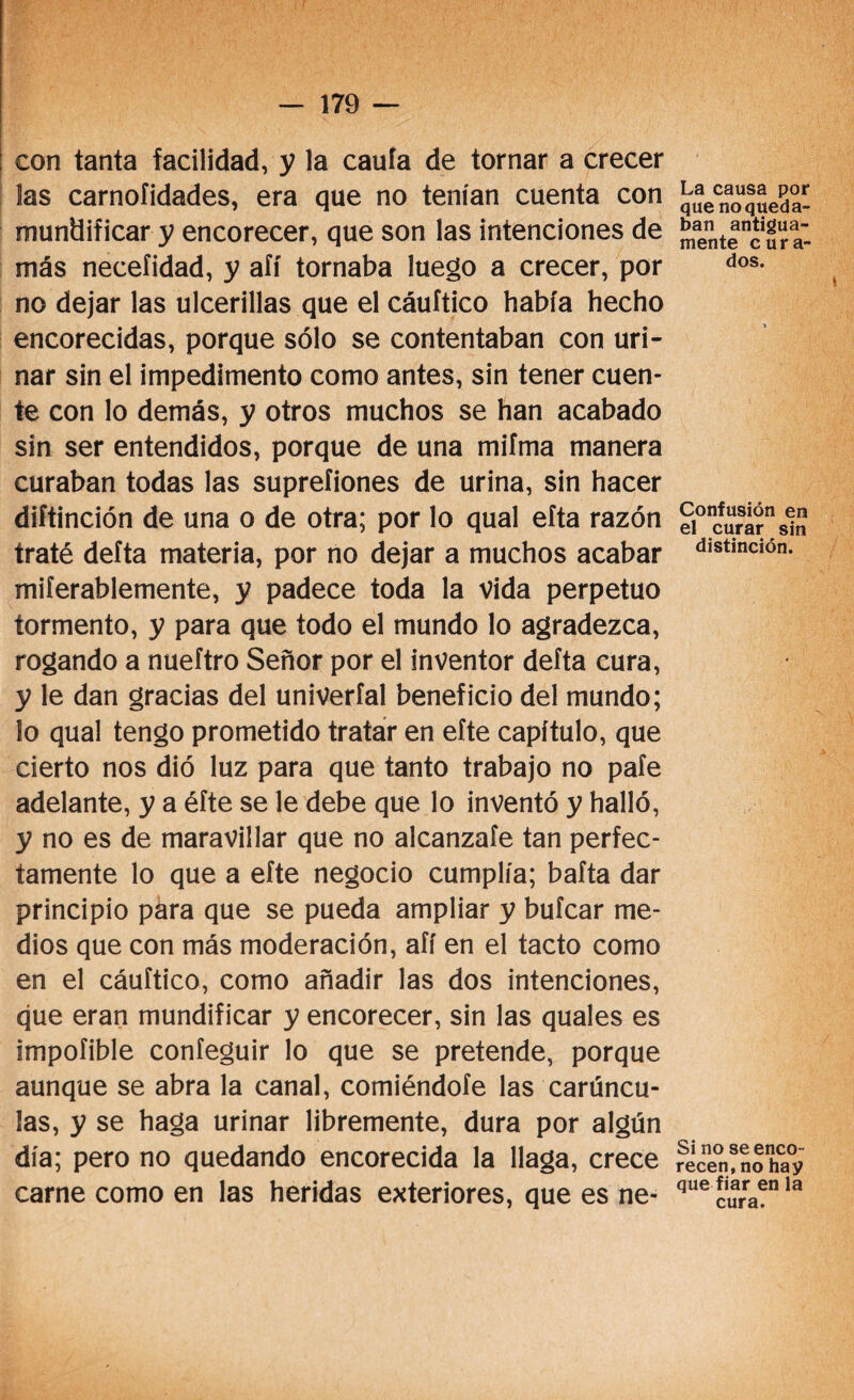 con tanta facilidad, y la cauía de tornar a crecer las carnoíidades, era que no tenían cuenta con mundificar y encorecer, que son las intenciones de más necefidad, y aíí tornaba luego a crecer, por no dejar las ulcerillas que el cáuítico había hecho encorecidas, porque sólo se contentaban con uri- nar sin el impedimento como antes, sin tener cuen¬ te con lo demás, y otros muchos se han acabado sin ser entendidos, porque de una mifma manera curaban todas las suprefiones de urina, sin hacer diftinción de una o de otra; por lo qual eíta razón traté delta materia, por no dejar a muchos acabar miferablemente, y padece toda la vida perpetuo tormento, y para que todo el mundo lo agradezca, rogando a nueftro Señor por el inventor delta cura, y le dan gracias del univeríal beneficio del mundo; lo qual tengo prometido tratar en efte capítulo, que cierto nos dió luz para que tanto trabajo no pafe adelante, y a éfte se le debe que lo inventó y halló, y no es de maravillar que no alcanzafe tan perfec¬ tamente lo que a efte negocio cumplía; bafta dar principio para que se pueda ampliar y bufcar me¬ dios que con más moderación, afí en el tacto como en el cáuítico, como añadir las dos intenciones, que eran mundificar y encorecer, sin las quales es impofible confeguir lo que se pretende, porque aunque se abra la canal, comiéndole las carúncu¬ las, y se haga urinar libremente, dura por algún día; pero no quedando encorecida la llaga, crece carne como en las heridas exteriores, que es ne- La causa por que no queda¬ ban antigua¬ mente cura¬ dos. Confusión en el curar sin distinción. Si no se enco¬ recen, no hay que fiar en la cura.