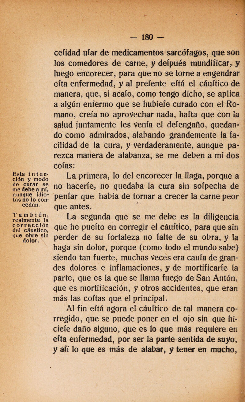 Esta inten¬ ción y modo de curar se me debe a mí, aunque idio¬ tas no lo con¬ cedan. También, realmente la corrección del cáustico, que obre sin dolor. ceíidad ufar de medicamentos sarcófagos, que son los comedores de carne, y defpués mundificar, y luego encorecer, para que no se torne a engendrar efta enfermedad, y al prefente eftá el cáuftico de manera, que, si acafo, como tengo dicho, se aplica a algún enfermo que se hubiefe curado con el Ro¬ mano, creía no aprovechar nada, hafta que con la salud juntamente les venía el defengaño, quedan¬ do como admirados, alabando grandemente la fa¬ cilidad de la cura, y verdaderamente, aunque pa¬ rezca manera de alabanza, se me deben a mí dos cofas: La primera, lo del encorecer la llaga, porque a no hacerfe, no quedaba la cura sin sofpecha de penfar que había de tornar a crecer la carne peor que antes. La segunda que se me debe es la diligencia que he puefto en corregir el cáuftico, para que sin perder de su fortaleza no falte de su obra, y la haga sin dolor, porque (como todo el mundo sabe) siendo tan fuerte, muchas veces era caufa de gran¬ des dolores e inflamaciones, y de mortificarfe la parte, que es la que se llama fuego de San Antón, que es mortificación, y otros accidentes, que eran más las coftas que el principal. Al fin eftá agora el cáuftico de tal manera co¬ rregido, que se puede poner en el ojo sin que hi- ciefe daño alguno, que es lo que más requiere en efta enfermedad, por ser la parte sentida de suyo, y afí lo que es más de alabar, y tener en mucho,