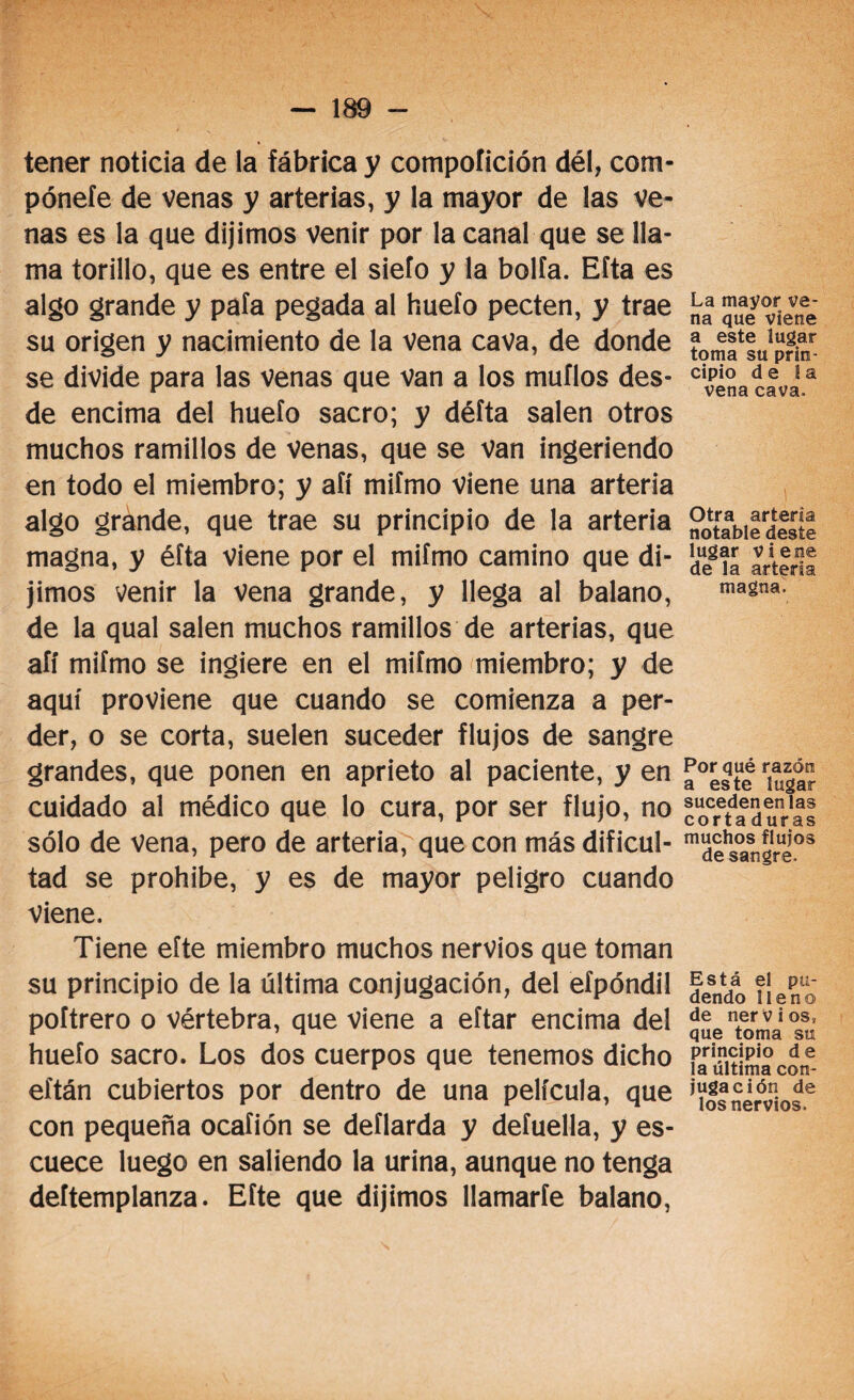 tener noticia de la fábrica y compoíición dél, com- póneíe de venas y arterias, y la mayor de las ve¬ nas es la que dijimos venir por la canal que se lla¬ ma torillo, que es entre el siefo y la bolía. Eíta es algo grande y pafa pegada al huefo pecten, y trae su origen y nacimiento de la vena cava, de donde se divide para las Venas que Van a los muflos des¬ de encima del huelo sacro; y défta salen otros muchos ramillos de venas, que se van ingeriendo en todo el miembro; y afí mifmo viene una arteria algo grande, que trae su principio de la arteria magna, y éfta viene por el mifmo camino que di¬ jimos venir la vena grande, y llega al balano, de la qual salen muchos ramillos de arterias, que afí mifmo se ingiere en el mifmo miembro; y de aquí proviene que cuando se comienza a per¬ der, o se corta, suelen suceder flujos de sangre grandes, que ponen en aprieto al paciente, y en cuidado al médico que lo cura, por ser flujo, no sólo de vena, pero de arteria, que con más dificul¬ tad se prohíbe, y es de mayor peligro cuando viene. Tiene eíte miembro muchos nervios que toman su principio de la última conjugación, del efpóndil poftrero o vértebra, que viene a eftar encima del huefo sacro. Los dos cuerpos que tenemos dicho eítán cubiertos por dentro de una película, que con pequeña ocafión se deflarda y defuella, y es¬ cuece luego en saliendo la urina, aunque no tenga deítemplanza. Efte que dijimos llamarte balano, La mayor ve¬ na que viene a este lugar toma su prin¬ cipio de la vena cava. i Otra arteria notable deste lugar viene de la arteria magna. Por qué razón a este lugar suceden en las corta duras muchos flujos desangre. Está el pu¬ dendo lleno de nervios, que toma su principio de la última con¬ jugación de los nervios.