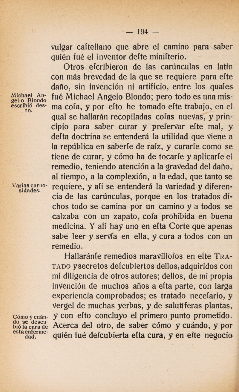 Michael An¬ gelo Blondo escribió des- to. Varias carno¬ sidades. Cómo y cuán¬ do se descu- bió la cura de esta enferme¬ dad. Vulgar caftellano que abre el camino para saber quién fué el inventor defte minifterio. Otros efcribieron de las carúnculas en latín con más brevedad de la que se requiere para eíte daño, sin invención ni artificio, entre los quales fué Michael Angelo Blondo; pero todo es una mis¬ ma cofa, y por efto he tomado efte trabajo, en el qual se hallarán recopiladas cofas nuevas, y prin¬ cipio para saber curar y prefervar efte mal, y deíta doctrina se entenderá la utilidad que viene a la república en saberte de raíz, y curarfe como se tiene de curar, y cómo ha de tocarte y aplicarte eí remedio, teniendo atención a la gravedad del daño, al tiempo, a la complexión, a la edad, que tanto se requiere, y afí se entenderá la variedad y diferen¬ cia de las carúnculas, porque en los tratados di¬ chos todo se camina por un camino y a todos se calzaba con un zapato, cofa prohibida en buena medicina. Y afí hay uno en eíta Corte que apenas sabe leer y servía en ella, y cura a todos con un remedio. Hallaránfe remedios maraviliofos en efte Tra¬ tado y secretos defcubiertos dellos, adquiridos con mi diligencia de otros autores; dellos, de mi propia invención de muchos años a efta parte, con larga experiencia comprobados; es tratado necefario, y vergel de muchas yerbas, y de salutíferas plantas, y con efto concluyo el primero punto prometido. Acerca del otro, de saber cómo y cuándo, y por quién fué defcubierta efta cura, y en efte negocio