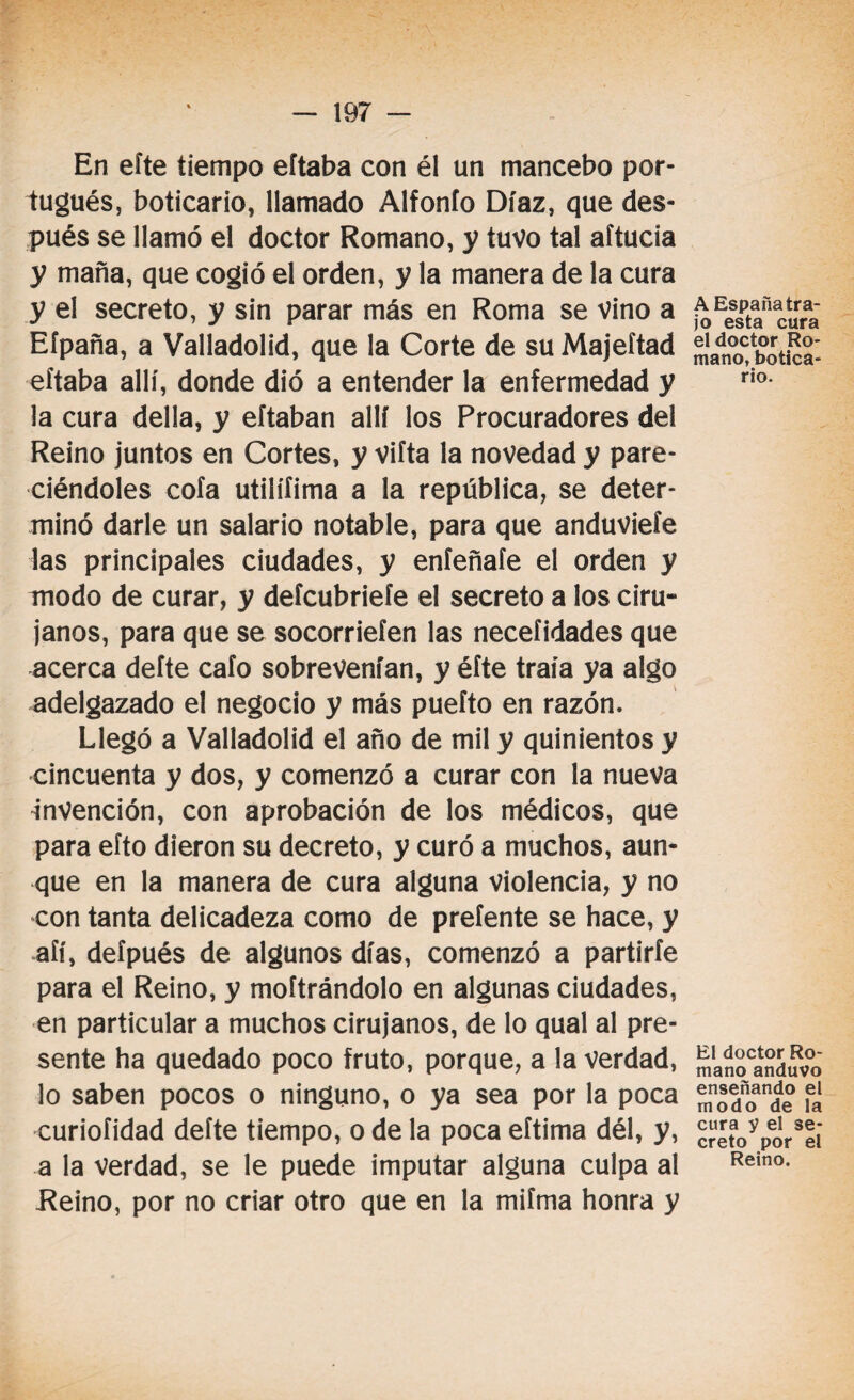 En eíte tiempo eftaba con él un mancebo por¬ tugués, boticario, llamado Alfonío Díaz, que des¬ pués se llamó el doctor Romano, y tuvo tal aítucia y maña, que cogió el orden, y la manera de la cura y el secreto, y sin parar más en Roma se vino a Eípaña, a Valladolid, que la Corte de su Majeftad eftaba allí, donde dió a entender la enfermedad y la cura della, y eftaban allí los Procuradores del Reino juntos en Cortes, y vifta la novedad y pare- ciéndoles cofa utilííima a la república, se deter¬ minó darle un salario notable, para que anduviefe las principales ciudades, y eníeñafe el orden y modo de curar, y deícubriefe el secreto a los ciru¬ janos, para que se socorriefen las neceíidades que acerca defte cafo sobrevenían, y éfte traía ya algo adelgazado el negocio y más puefto en razón. Llegó a Valladolid el año de mil y quinientos y cincuenta y dos, y comenzó a curar con la nueva invención, con aprobación de los médicos, que para efto dieron su decreto, y curó a muchos, aun¬ que en la manera de cura alguna violencia, y no con tanta delicadeza como de preíente se hace, y aíí, deípués de algunos días, comenzó a partirfe para el Reino, y moftrándolo en algunas ciudades, en particular a muchos cirujanos, de lo qual al pre¬ sente ha quedado poco fruto, porque, a la verdad, lo saben pocos o ninguno, o ya sea por la poca curiofidad defte tiempo, o de la poca eítima dél, y, a la verdad, se le puede imputar alguna culpa al Reino, por no criar otro que en la mifma honra y A España tra¬ jo esta cura el doctor Ro¬ mano, botica¬ rio. El doctor Ro¬ mano anduvo enseñando el modo de la cura y el se¬ creto por el Reino.