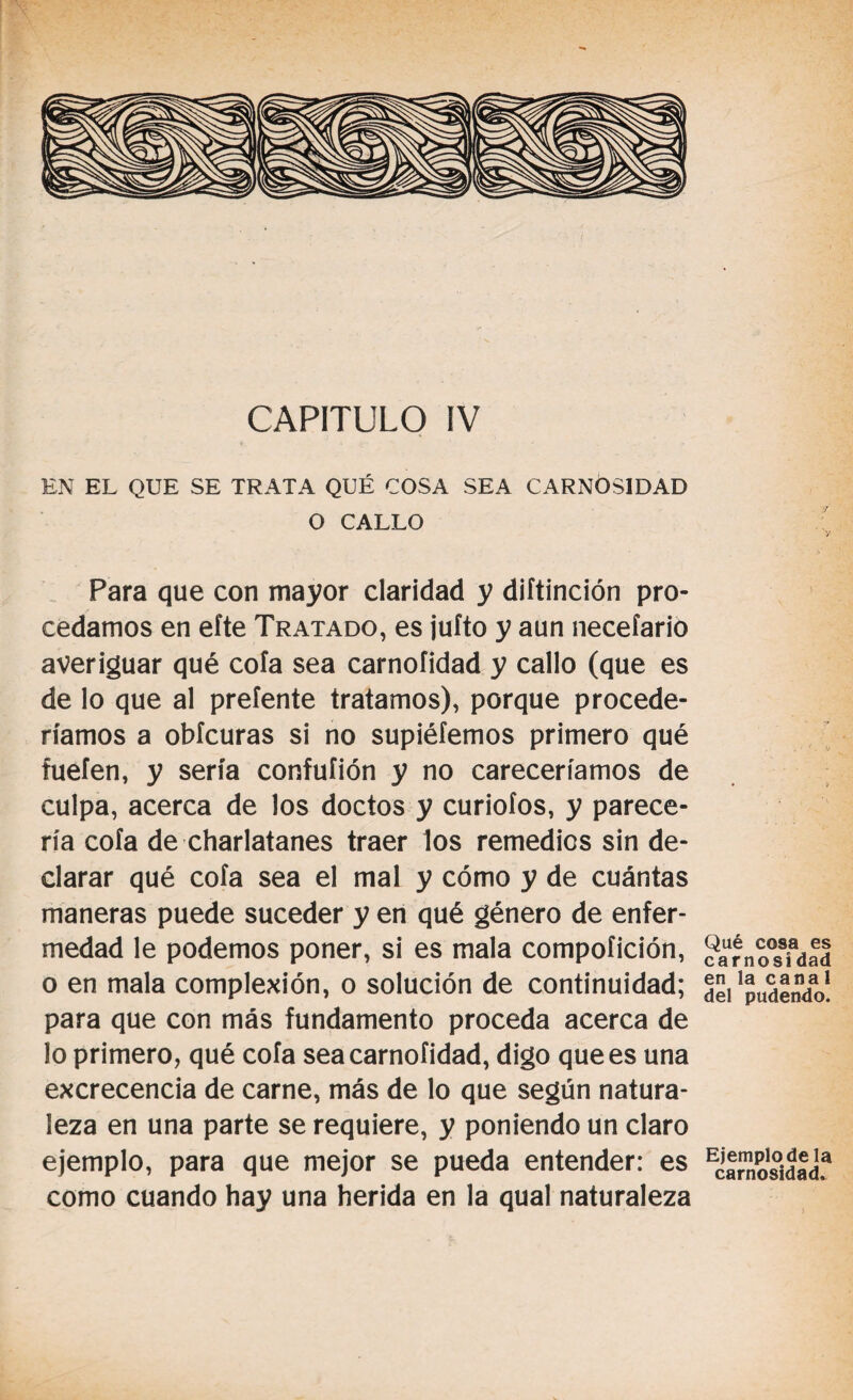 EN EL QUE SE TRATA QUÉ COSA SEA CARNOSIDAD O CALLO Para que con mayor claridad y diítinción pro¬ cedamos en eíte Tratado, es juíto y aun neceíario averiguar qué cofa sea carnoíidad y callo (que es de lo que al preíente tratamos), porque procede¬ ríamos a obícuras si no supiéfemos primero qué fuefen, y sería confuíión y no careceríamos de culpa, acerca de los doctos y curioíos, y parece¬ ría cofa de charlatanes traer los remedies sin de¬ clarar qué cofa sea el mal y cómo y de cuántas maneras puede suceder y en qué género de enfer¬ medad le podemos poner, si es mala compoíición, o en mala complexión, o solución de continuidad; para que con más fundamento proceda acerca de lo primero, qué cofa sea carnoíidad, digo que es una excrecencia de carne, más de lo que según natura¬ leza en una parte se requiere, y poniendo un claro ejemplo, para que mejor se pueda entender: es como cuando hay una herida en la qual naturaleza Qué cosa es carnosidad en la canal del pudendo. Ejemplo de la carnosidad.