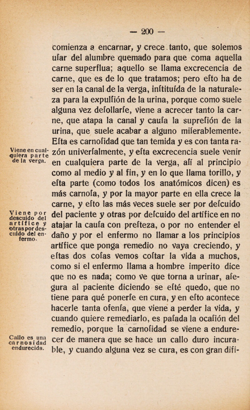 Viene en cual¬ quiera parte de la verga. Viene por descuido del artífice y otras por des¬ cuido del en¬ fermo. Callo es una carnosidad endurecida. comienza a encarnar, y crece .tanto, que solemos ufar del alumbre quemado para que coma aquella carne superflua; aquello se llama excrecencia de carne, que es de lo que tratamos; pero eíto ha de ser en la canal de la Verga, inítituída de la naturale¬ za para la expulfión de la urina, porque como suele alguna vez deíollarfe, viene a acrecer tanto la car¬ ne, que atapa la canal y caufa la supreíión de la urina, que suele acabar a alguno miíerablemente, Efta es carnofidad que tan temida y es con tanta ra¬ zón univerfalmente, y efta excrecencia suele venir en cualquiera parte de la Verga, aíí al principio como al medio y al fin, y en lo que llama torillo, y efta parte (como todos los anatómicos dicen) es más carnofa, y por la mayor parte en ella crece la carne, y eíto las más veces suele ser por defcuido del paciente y otras por defcuido del artífice en no atajar la caufa con prefteza, o por no entender el daño y por el enfermo no llamar a los principios artífice que ponga remedio no Vaya creciendo, y eftas dos cofas vemos coftar la vida a muchos, como si el enfermo llama a hombre imperito dice que no es nada; como ve que torna a urinar, aíe- gura al paciente diciendo se efté quedo, que no tiene para qué ponerfe en cura, y en efto acontece hacerle tanta ofenfa, que viene a perder la vida, y cuando quiere remediarlo, es patada la ocaíión del remedio, porque la carnofidad se viene a endure¬ cer de manera que se hace un callo duro incura¬ ble, y cuando alguna vez se cura, es con gran difi-