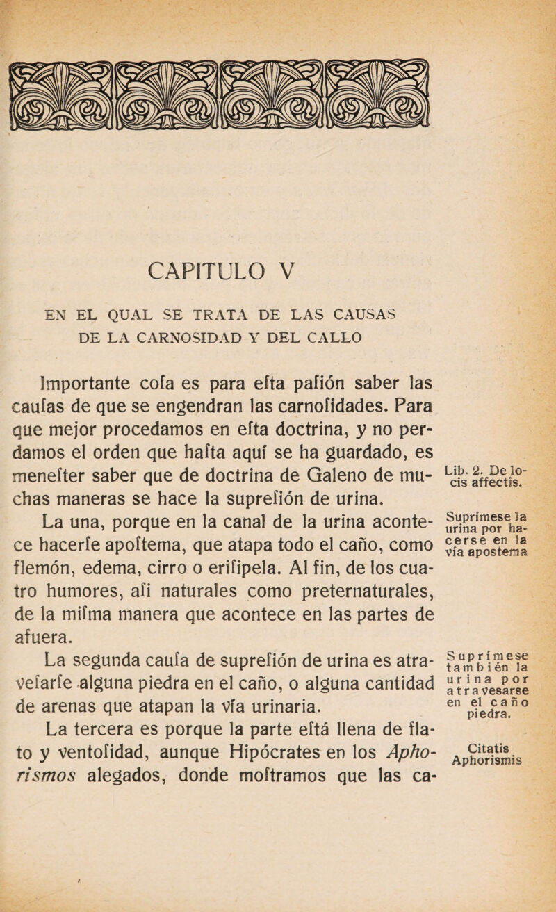 EN EL QUAL SE TRATA DE LAS CAUSAS DE LA CARNOSIDAD Y DEL CALLO Importante cofa es para eíta pafión saber las caulas de que se engendran las carnofidades. Para que mejor procedamos en efta doctrina, y no per¬ damos el orden que hafta aquí se ha guardado, es meneíter saber que de doctrina de Galeno de mu¬ chas maneras se hace la suprefión de urina. La una, porque en la canal de la urina aconte¬ ce hacerte apoítema, que atapa todo el caño, como flemón, edema, cirro o erifipela. Al fin, de los cua¬ tro humores, afi naturales como preternaturales, de la mifma manera que acontece en las partes de afuera. La segunda cauía de suprefión de urina es atra- veíaríe alguna piedra en el caño, o alguna cantidad de arenas que atapan la vía urinaria. La tercera es porque la parte eftá llena de fla¬ to y ventoíidad, aunque Hipócrates en los Apho- rismos alegados, donde moftramos que las ca- / Lib. 2. De lo¬ éis affectis. Suprímese la urina por ha¬ cerse en la vía apostema S u p r í m e se tam b i én la urina por a travesarse en el caño piedra. Citatis Aphorismis