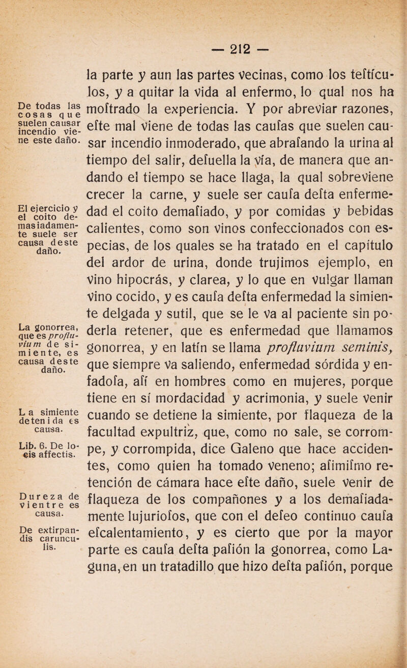 De todas las cosas que suelen causar incendio vie¬ ne este daño. El ejercicio 5? el coito de¬ masiadamen¬ te suele ser causa deste daño. La gonorrea, que es proflu- vium de si¬ miente, es causa des te daño. L a simiente deten i da es causa. Lib. 6. De lo¬ éis affectis. Dureza de vientre es causa. De extirpan- dis caruncu- lis. la parte y aun las partes vecinas, como los teftícu- los, y a quitar la vida al enfermo, lo qual nos ha moftrado la experiencia. Y por abreviar razones, efte mal viene de todas las cautas que suelen cau¬ sar incendio inmoderado, que abrafando la urina al tiempo del salir, defuella la vía, de manera que an¬ dando el tiempo se hace llaga, la qual sobreviene crecer la carne, y suele ser caufa defta enferme¬ dad el coito demafiado, y por comidas y bebidas calientes, como son vinos confeccionados con es¬ pecias, de los quales se ha tratado en el capitulo del ardor de urina, donde trujimos ejemplo, en vino hipocrás, y clarea, y lo que en vulgar llaman Vino cocido, y es caufa defta enfermedad la simien¬ te delgada y sutil, que se le va al paciente sin po¬ derla retener, que es enfermedad que llamamos gonorrea, y en latín se llama proflaviam seminis, que siempre Va saliendo, enfermedad sórdida y en- fadofa, afí en hombres como en mujeres, porque tiene en sí mordacidad y acrimonia, y suele venir cuando se detiene la simiente, por flaqueza de la facultad expultriz, que, como no sale, se corrom¬ pe, y corrompida, dice Galeno que hace acciden¬ tes, como quien ha tomado veneno; aíimifmo re¬ tención de cámara hace efte daño, suele venir de flaqueza de los compañones y a los demafiada- mente lujuriofos, que con el defeo continuo caufa efcalentamiento, y es cierto que por la mayor parte es caufa defta .pafión la gonorrea, como La¬ guna, en un tratadillo que hizo defta pafión, porque