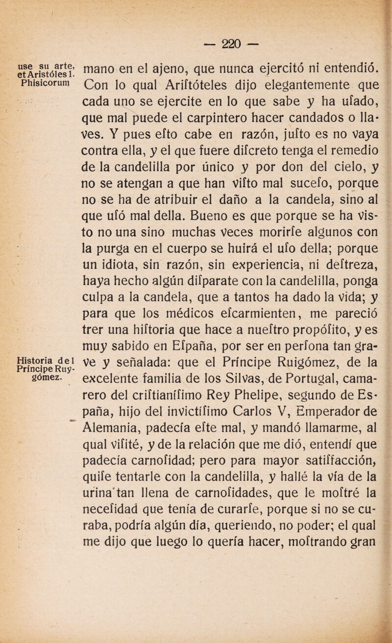 / use su arte, et Aristólesl. Phisicorum Historia del Príncipe Ruy- gómez. — 220 — mano en el ajeno, que nunca ejercitó ni entendió. Con lo qual Ariftóteles dijo elegantemente que cada uno se ejercite en lo que sabe y ha ufado, que mal puede el carpintero hacer candados o lla¬ ves. Y pues efto cabe en razón, jufto es no vaya contra ella, y el que fuere difcreto tenga el remedio de la candelilla por único y por don del cielo, y no se atengan a que han vifto mal sucefo, porque no se ha de atribuir el daño a la candela, sino al que ufó mal della. Bueno es que porque se ha vis¬ to no una sino muchas veces morirte algunos con la purga en el cuerpo se huirá el ufo della; porque un idiota, sin razón, sin experiencia, ni deftreza, haya hecho algún difparate con la candelilla, ponga culpa a la candela, que a tantos ha dado la vida; y para que los médicos efcarmienten, me pareció trer una hiftoria que hace a nueftro propófito, y es muy sabido en Efpaña, por ser en perfona tan gra¬ ve y señalada: que el Príncipe Ruigómez, de la excelente familia de los Silvas, de Portugal, cama¬ rero del criftianífimo Rey Phelipe, segundo de Es¬ paña, hijo del invictííimo Carlos V, Emperador de Alemania, padecía efte mal, y mandó llamarme, al qual vifité, y de la relación que me dió, entendí que padecía carnofidad; pero para mayor satiffacción, quite tentarle con la candelilla, y hallé la vía de la urina'tan llena de carnofidades, que le moftré la necefidad que tenía de curarte, porque si no se cu¬ raba, podría algún día, queriendo, no poder; el qual me dijo que luego lo quería hacer, moftrando gran