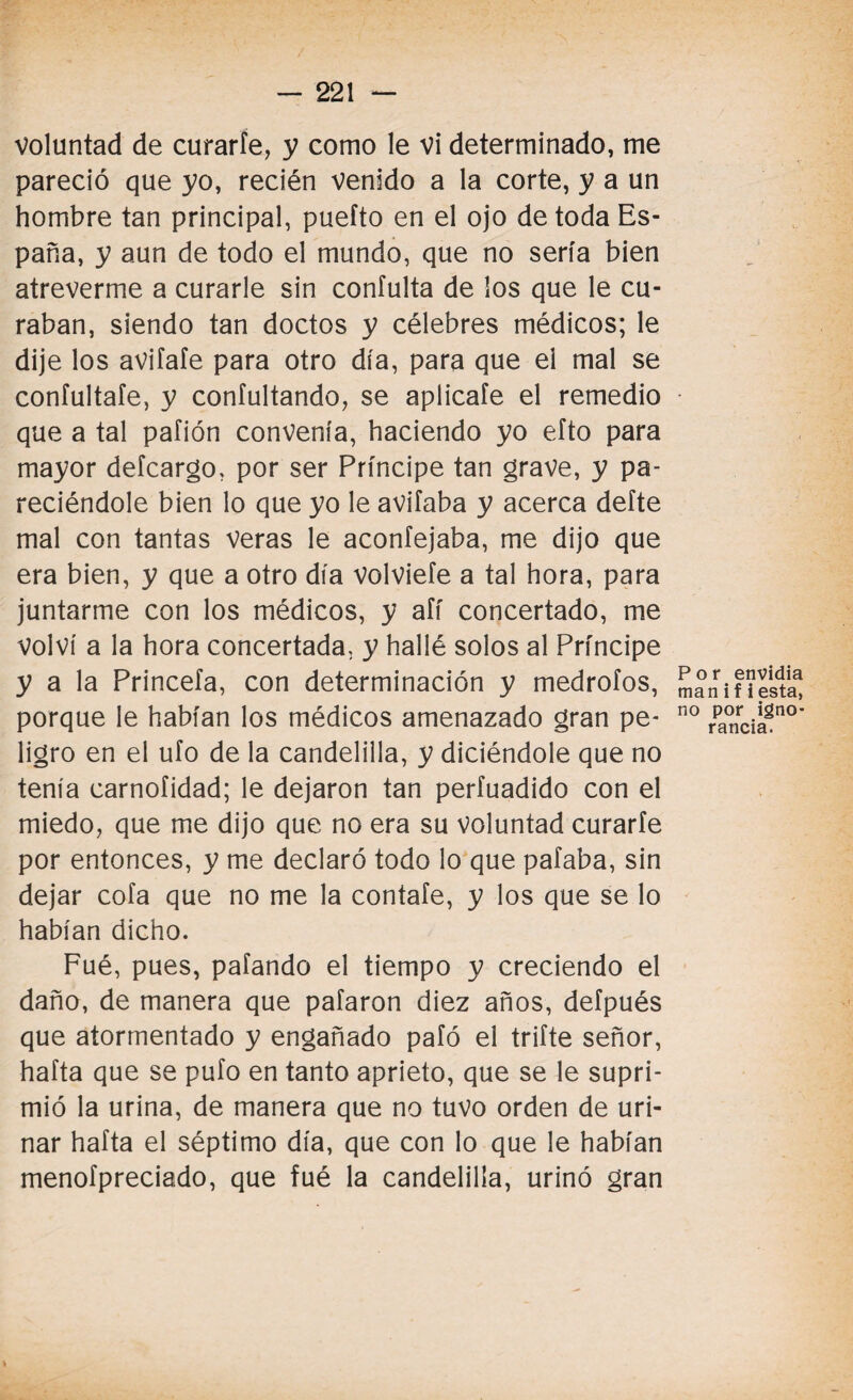 voluntad de curarle, y como le vi determinado, me pareció que yo, recién venido a la corte, y a un hombre tan principal, puefto en el ojo de toda Es¬ paña, y aun de todo el mundo, que no sería bien atreverme a curarle sin coníulta de los que le cu¬ raban, siendo tan doctos y célebres médicos; le dije los avifafe para otro día, para que ei mal se confultafe, y confultando, se aplicafe el remedio que a tal pafión convenía, haciendo yo eíto para mayor defcargo, por ser Príncipe tan grave, y pa- reciéndole bien lo que yo le avilaba y acerca deíte mal con tantas veras le aconfejaba, me dijo que era bien, y que a otro día volvieíe a tal hora, para juntarme con los médicos, y afí concertado, me volví a la hora concertada, y hallé solos al Príncipe y a la Princefa, con determinación y medrólos, porque le habían los médicos amenazado gran pe¬ ligro en el ufo de la candelilla, y diciéndole que no tenía carnofidad; le dejaron tan perfuadido con el miedo, que me dijo que no era su Voluntad curarle por entonces, y me declaró todo lo que pafaba, sin dejar cofa que no me la contaíe, y los que se lo habían dicho. Fué, pues, pafando el tiempo y creciendo el daño, de manera que pafaron diez años, defpués que atormentado y engañado pafó el trifte señor, hafta que se pufo en tanto aprieto, que se le supri¬ mió la urina, de manera que no tuvo orden de uri- nar hafta el séptimo día, que con lo que le habían menofpreciado, que fué la candelilla, urinó gran Por envidia man i f i esta, no por igno¬ rancia.