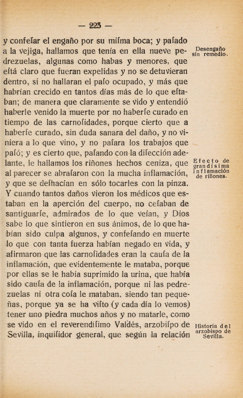 y confeíar el engaño por su mifma boca; y pafado a la vejiga, hallamos que tenía en ella nueve pe- drezuelas, algunas como habas y menores, que eftá claro que fueran expelidas y no se detuvieran dentro, si no hallaran el paío ocupado, y más que habrían crecido en tantos días más de lo que efta- ban; de manera que claramente se vido y entendió haberle venido la muerte por no haberfe curado en tiempo de las carnofidades, porque cierto que a haberfe curado, sin duda sanara del daño, y no vi¬ niera a lo que vino, y no pafara los trabajos que pafó; y es cierto que, pafando con la difección ade¬ lante, le hallamos los riñones hechos ceniza, que al parecer se abrafaron con la mucha inflamación, y que se defhacían en sólo tocarles con la pinza. Y cuando tantos daños vieron los médicos que es¬ taban en la aperción del cuerpo, no celaban de santiguarle, admirados de lo que veían, y Dios sabe lo que sintieron en sus ánimos, de lo que ha¬ bían sido culpa algunos, y confefando en muerte lo que con tanta fuerza habían negado en vida, y afirmaron que las carnofidades eran la caufa de la inflamación, que evidentemente le mataba, porque por ellas se le había suprimido la urina, que había sido caufa de la inflamación, porque ni las pedre- zuelas ni otra cofa le mataban, siendo tan peque¬ ñas, porque ya se ha vifto (y cada día lo vemos) tener uno piedra muchos años y no matarle, como se vido en el reverendísimo Valdés, arzobifpo de Sevilla, inquifidor general, que según la relación Desengaño in remedio. Efecto de grandísima i nf lamación de riñones. Historia del arzobispo de Sevilla.