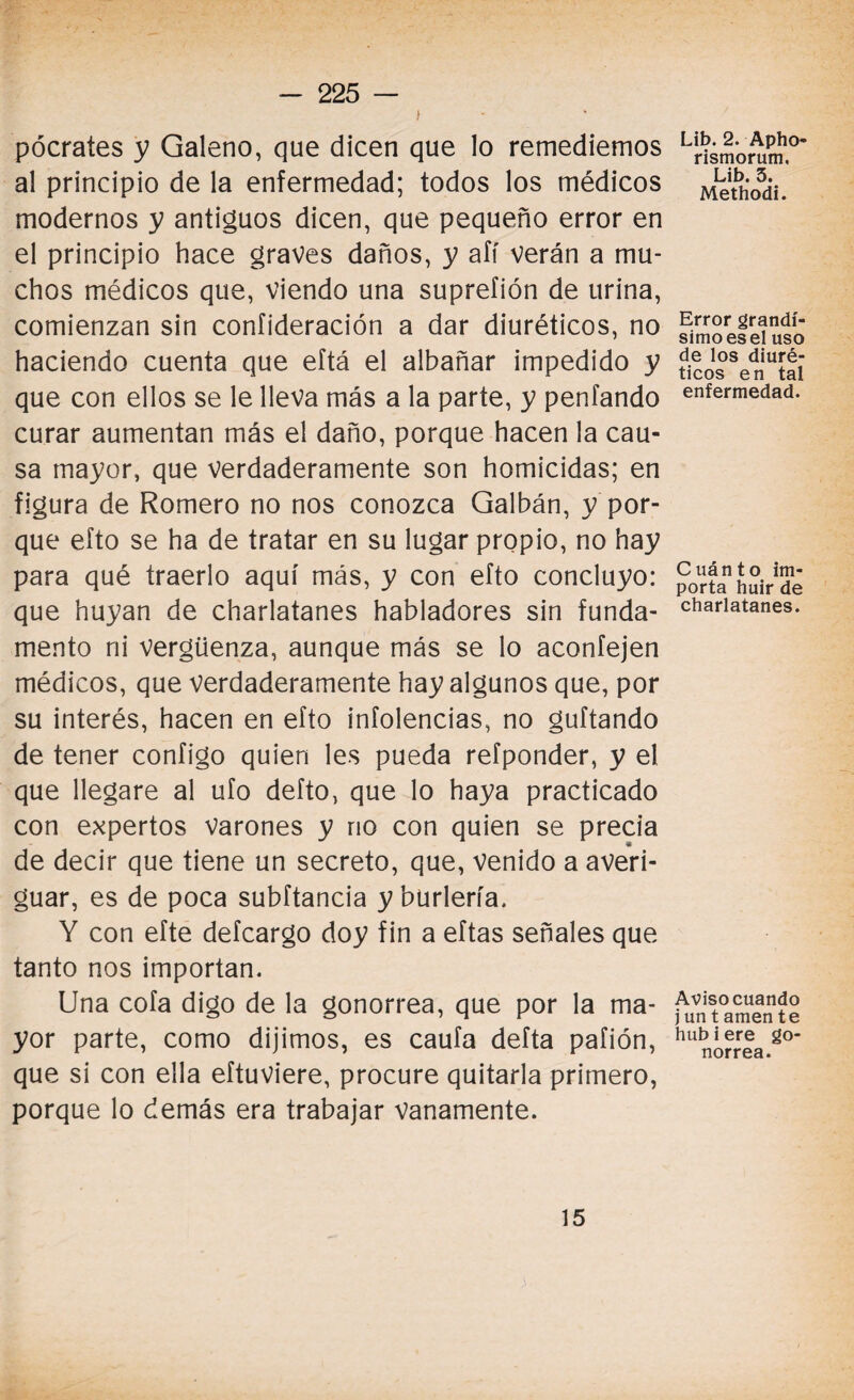 ) pócrates y Galeno, que dicen que lo remediemos al principio de la enfermedad; todos los médicos modernos y antiguos dicen, que pequeño error en el principio hace graves daños, y afí verán a mu¬ chos médicos que, viendo una suprefión de urina, comienzan sin confideración a dar diuréticos, no haciendo cuenta que eftá el albañar impedido y que con ellos se le lleva más a la parte, y penfando curar aumentan más el daño, porque hacen la cau¬ sa mayor, que verdaderamente son homicidas; en figura de Romero no nos conozca Galbán, y por¬ que efto se ha de tratar en su lugar propio, no hay para qué traerlo aquí más, y con efto concluyo: que huyan de charlatanes habladores sin funda¬ mento ni Vergüenza, aunque más se lo aconfejen médicos, que verdaderamente hay algunos que, por su interés, hacen en efto infolencias, no guftando de tener configo quien les pueda refponder, y el que llegare al ufo defto, que lo haya practicado con expertos varones y no con quien se precia de decir que tiene un secreto, que, venido a averi¬ guar, es de poca subftancia y burlería. Y con efte defcargo doy fin a eftas señales que tanto nos importan. Una cofa digo de la gonorrea, que por la ma¬ yor parte, como dijimos, es caufa defta pafión, que si con ella eftuviere, procure quitarla primero, porque lo demás era trabajar vanamente. Lib. 2. Apho- rismorum. Lib. 3. Methodi. Error grandí¬ simo es el uso de los diuré¬ ticos en tal enfermedad. Cuánto im¬ porta huir de charlatanes. Aviso cuando j un t amen te hub i ere go¬ norrea. 15