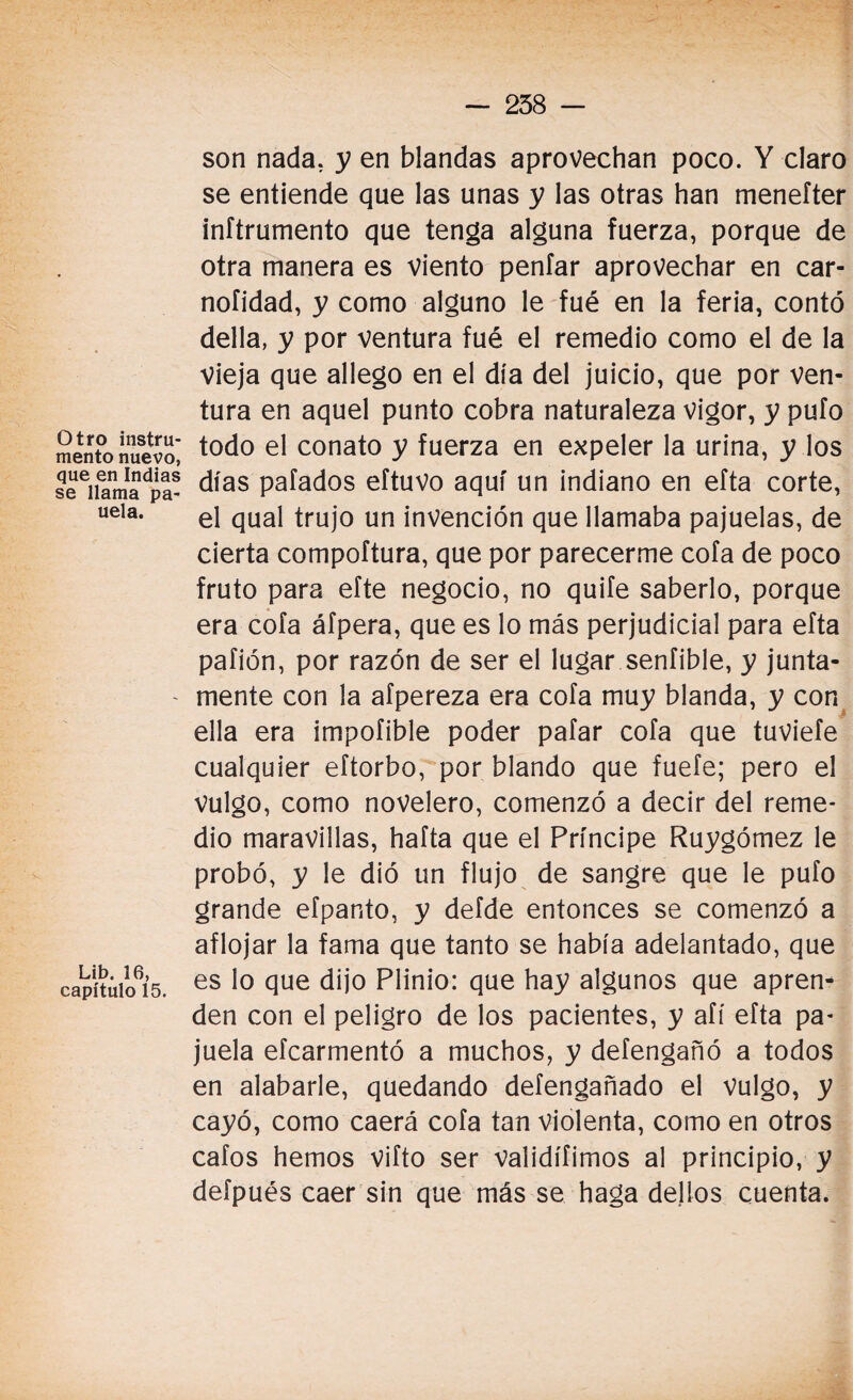 Otro instru¬ mento nuevo, que en Indias se llama pa- uela. Lib. 16, capítulo 15. son nada, y en blandas aprovechan poco. Y claro se entiende que las unas y las otras han menefter inftrumento que tenga alguna fuerza, porque de otra manera es Viento peníar aprovechar en car- noíidad, y como alguno le fué en la feria, contó della, y por ventura fué el remedio como el de la Vieja que allego en el día del juicio, que por ven¬ tura en aquel punto cobra naturaleza vigor, y pufo todo el conato y fuerza en expeler la urina, y los días pafados eftuvo aquí un indiano en efta corte, el qual trujo un invención que llamaba pajuelas, de cierta compoftura, que por parecerme cofa de poco fruto para efte negocio, no quife saberlo, porque era cofa áfpera, que es lo más perjudicial para efta pafión, por razón de ser el lugar sentible, y junta¬ mente con la afpereza era cofa muy blanda, y con ella era impofible poder pafar cofa que tuviefe cualquier eftorbo, por blando que fuefe; pero el vulgo, como novelero, comenzó a decir del reme¬ dio maravillas, hafta que el Príncipe Ruygómez le probó, y le dió un flujo de sangre que le pufo grande efpanto, y defde entonces se comenzó a aflojar la fama que tanto se había adelantado, que es lo que dijo Plinio: que hay algunos que apren¬ den con el peligro de los pacientes, y afí efta pa¬ juela efcarmentó a muchos, y defengañó a todos en alabarle, quedando defengañado el Vulgo, y cayó, como caerá cofa tan violenta, como en otros cafos hemos vifto ser validífimos al principio, y defpués caer sin que más se haga dellos cuenta.