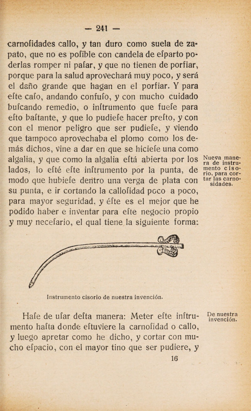 carnofidades callo, y tan duro como suela de za¬ pato, que no es pofible con candela de eíparto po¬ derlas romper ni pafar, y que no tienen de porfiar, porque para la salud aprovechará muy poco, y será el daño grande que hagan en el porfiar. Y para efte cafo, andando confufo, y con mucho cuidado bufcando remedio, o inftrumento que fuefe para efto baítante, y que lo pudiefe hacer prefto, y con con el menor peligro que ser pudiefe, y viendo que tampoco aprovechaba el plomo como los de¬ más dichos, vine a dar en que se hiciefe una como algalia, y que como la algalia eftá abierta por los lados, lo efté efte inftrumento por la punta, de modo que hubiefe dentro una verga de plata con su punta, e ir cortando la callofidad poco a poco, para mayor seguridad, y éfte es el mejor que he podido haber e inventar para efte negocio propio y muy necefario, el qual tiene la siguiente forma: Instrumento cisorio de nuestra invención. Hafe de ufar defta manera: Meter efte inftru¬ mento hafta donde eítuviere la carnofidad o callo, y luego apretar como he dicho, y cortar con mu¬ cho efpacio, con el mayor tino que ser pudiere, y 16 t Nueva mane¬ ra de instru¬ mento ciso¬ rio, para cor¬ tar las carno¬ sidades. De nuestra invención.