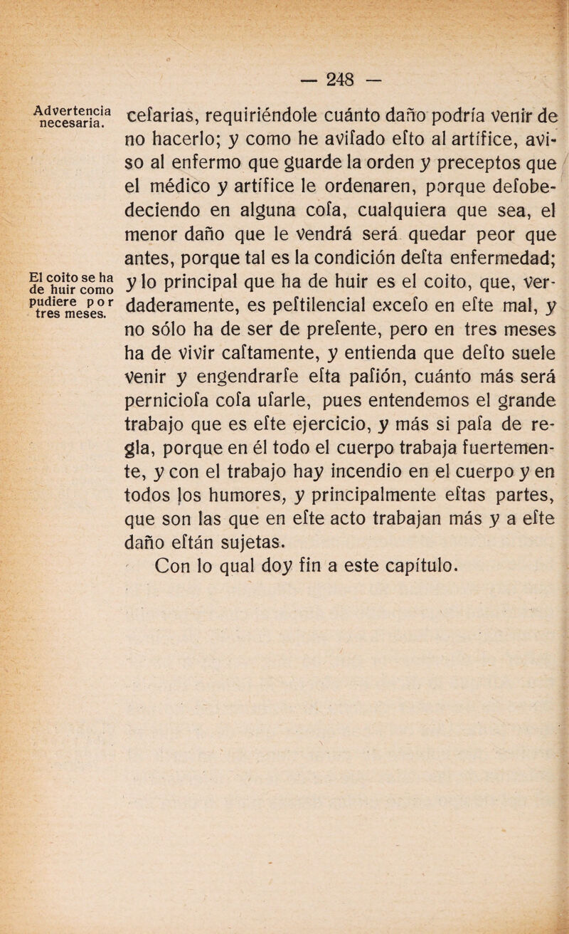 Advertencia necesaria. El coito se ha de huir como pudiere por tres meses. celarías, requiriéndole cuánto daño podría venir de no hacerlo; y como he avilado efto al artífice, avi¬ so al enfermo que guarde la orden y preceptos que el médico y artífice le ordenaren, porque defobe- deciendo en alguna cofa, cualquiera que sea, el menor daño que le Vendrá será quedar peor que antes, porque tal es la condición defta enfermedad; y lo principal que ha de huir es el coito, que, Ver¬ daderamente, es peftilencial excefo en efte mal, y no sólo ha de ser de preíente, pero en tres meses ha de vivir caftamente, y entienda que defto suele Venir y engendrarte eíta pafión, cuánto más será perniciofa cofa ufarle, pues entendemos el grande trabajo que es efte ejercicio, y más si pafa de re¬ gla, porque en él todo el cuerpo trabaja fuertemen¬ te, y con el trabajo hay incendio en el cuerpo y en todos los humores, y principalmente eftas partes, que son las que en efte acto trabajan más y a efte daño eftán sujetas. Con lo qual doy fin a este capítulo.