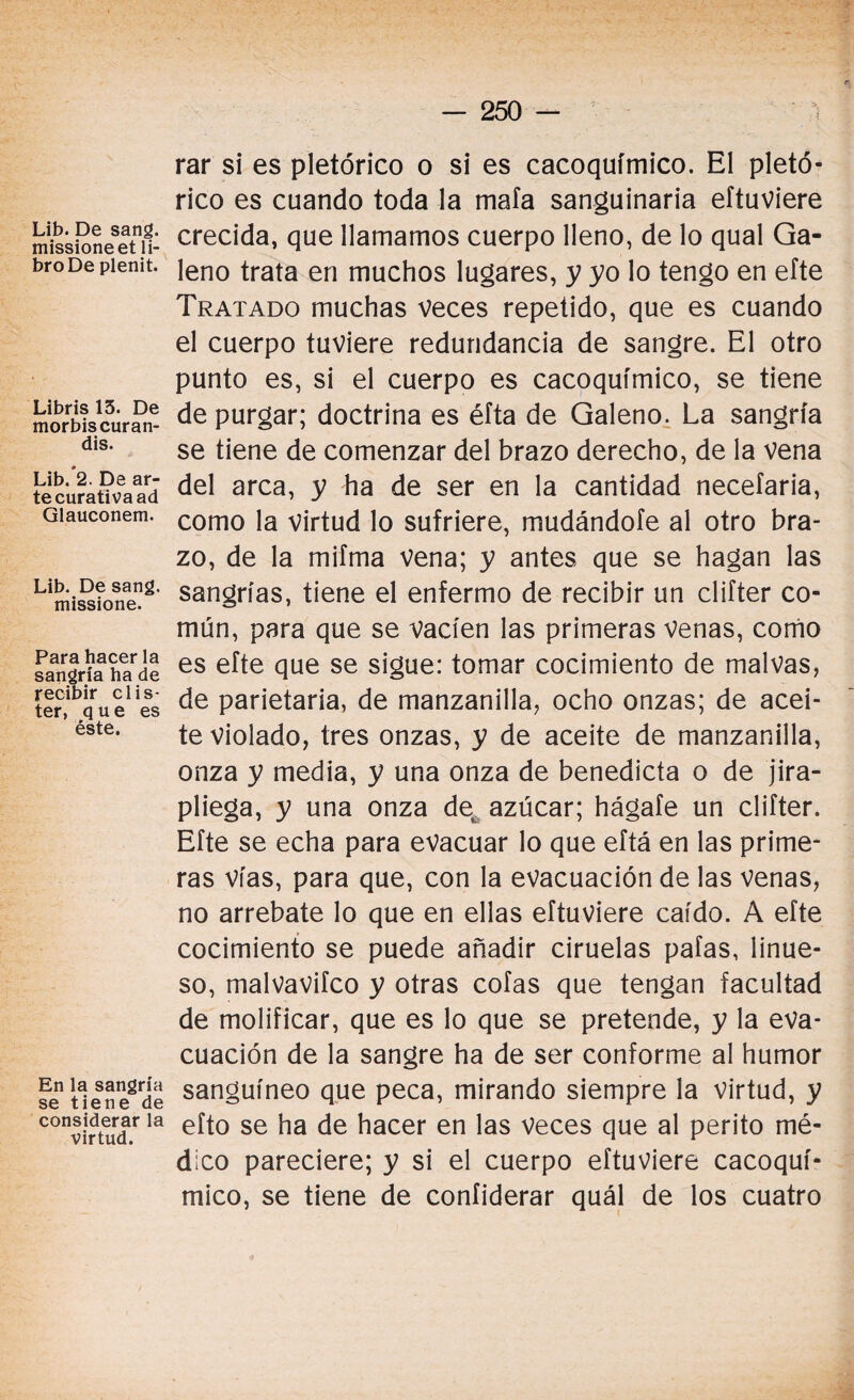 Lib. De sang. missioneet li¬ bro De plenit. Libris 13. De morbiscuran- dis. Lib. 2. De ar¬ te curativa ad Glauconem. Lib. De sang. missione. Para hacer la sangría ha de recibir clis¬ ter, que es éste. En la sangría se tiene de considerar la virtud. rar si es pletórico o si es cacoquímico. El pletó- rico es cuando toda la mafa sanguinaria eftuviere crecida, que llamamos cuerpo lleno, de lo qual Ga¬ leno trata en muchos lugares, y yo lo tengo en eíte Tratado muchas veces repetido, que es cuando el cuerpo tuviere redundancia de sangre. El otro punto es, si el cuerpo es cacoquímico, se tiene de purgar; doctrina es éíta de Galeno. La sangría se tiene de comenzar del brazo derecho, de la vena del arca, y ha de ser en la cantidad necefaria, como la virtud lo sufriere, mudándole al otro bra¬ zo, de la mifma vena; y antes que se hagan las sangrías, tiene el enfermo de recibir un clifter co¬ mún, para que se vacíen las primeras Venas, como es eíte que se sigue: tomar cocimiento de malvas, de parietaria, de manzanilla, ocho onzas; de acei¬ te violado, tres onzas, y de aceite de manzanilla, onza y media, y una onza de benedicta o de jira¬ pliega, y una onza de azúcar; hágafe un clifter. Efte se echa para evacuar lo que eítá en las prime¬ ras vías, para que, con la evacuación de las venas, no arrebate lo que en ellas eftuviere caído. A efte cocimiento se puede añadir ciruelas pafas, linue- so, malvavifco y otras cofas que tengan facultad de molificar, que es lo que se pretende, y la eva¬ cuación de la sangre ha de ser conforme al humor sanguíneo que peca, mirando siempre la virtud, y efto se ha de hacer en las veces que al perito mé¬ dico pareciere; y si el cuerpo eftuviere cacoquí¬ mico, se tiene de confiderar quál de los cuatro