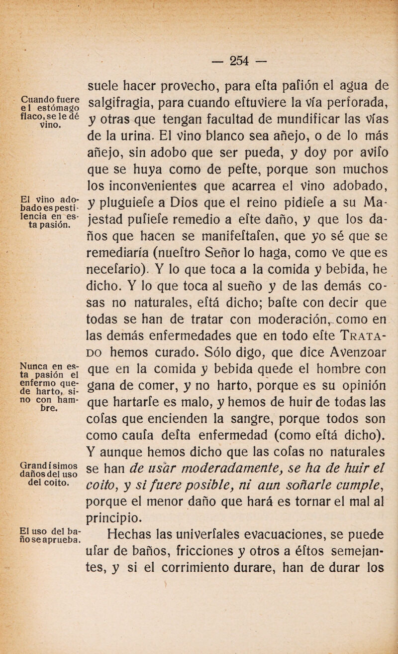 Cuando fuere el estómago flaco, se le dé vino. El vino ado¬ bado es pesti¬ lencia en es¬ ta pasión. Nunca en es¬ ta pasión el enfermo que¬ de harto, si¬ no con ham¬ bre. Grandísimos daños del uso del coito. El uso del ba¬ ño se aprueba. suele hacer provecho, para efta paíión el agua de salgifragia, para cuando eítuviere la vía perforada, y otras que tengan facultad de mundificar las vías de la urina. El vino blanco sea añejo, o de lo más añejo, sin adobo que ser pueda, y doy por avilo que se huya como de pefte, porque son muchos los inconvenientes que acarrea el vino adobado, y pluguiefe a Dios que el reino pidiefe a su Ma¬ jestad pufiefe remedio a efte daño, y que los da¬ ños que hacen se manifeftafen, que yo sé que se remediaría (nueftro Señor lo haga, como ve que es necefario). Y lo que toca a la comida y bebida, he dicho. Y lo que toca al sueño y de las demás co¬ sas no naturales, eftá dicho; bafte con decir que todas se han de tratar con moderación, como en las demás enfermedades que en todo efte Trata¬ do hemos curado. Sólo digo, que dice Avenzoar que en la comida y bebida quede el hombre con gana de comer, y no harto, porque es su opinión que hartarle es malo, y hemos de huir de todas las cofas que encienden la sangre, porque todos son como caufa defta enfermedad (como eftá dicho). Y aunque hemos dicho que las cofas no naturales se han de usar moderadamente, se ha de huir el coito, y si fuere posible, ni aun soñarle cumple, porque el menor daño que hará es tornar el mal al principio. Hechas las univerfales evacuaciones, se puede ufar de baños, fricciones y otros a éftos semejan¬ tes, y si el corrimiento durare, han de durar los