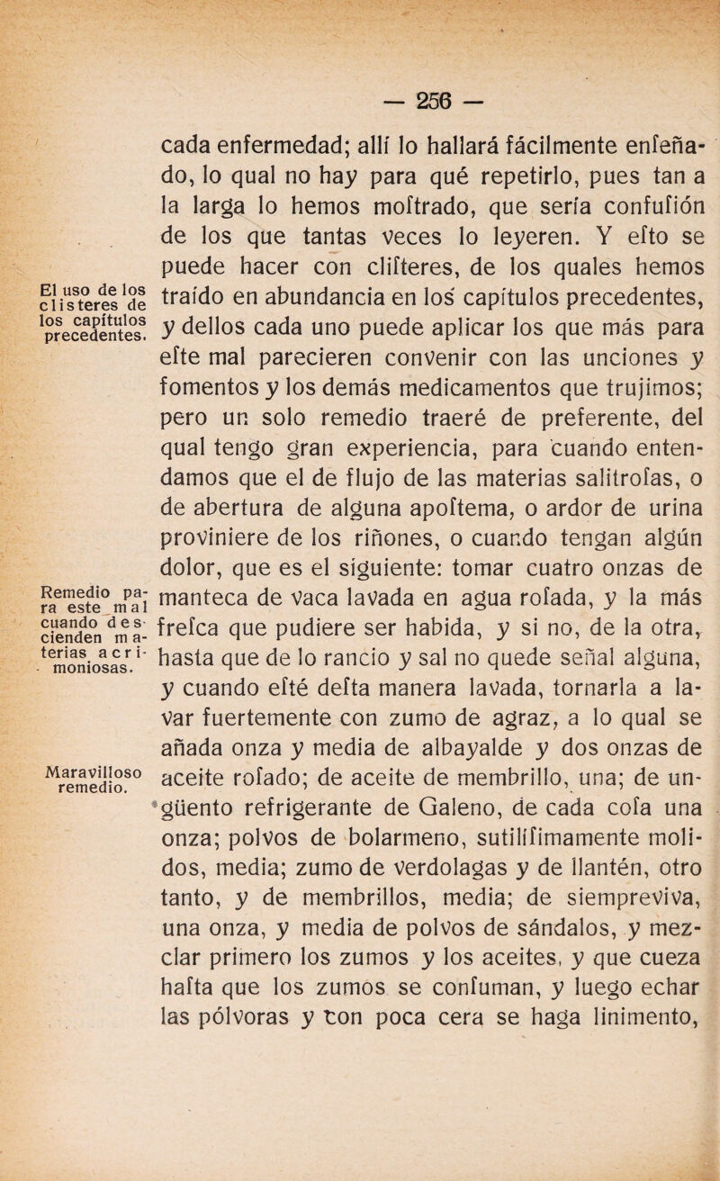 El uso de los clisteres de los capítulos precedentes. Remedio pa¬ ra este mal cuando des cienden m a- terias acri¬ moniosas. Maravilloso remedio. cada enfermedad; allí lo hallará fácilmente enfeña- do, lo qual no hay para qué repetirlo, pues tan a la larga lo hemos moftrado, que sería confufión de los que tantas veces lo leyeren. Y efto se puede hacer con clifteres, de los quales hemos traído en abundancia en los capítulos precedentes, y dellos cada uno puede aplicar los que más para efte mal parecieren convenir con las unciones y fomentos y los demás medicamentos que trujimos; pero un solo remedio traeré de preferente, del qual tengo gran experiencia, para cuando enten¬ damos que el de flujo de las materias salitrofas, o de abertura de alguna apoftema, o ardor de urina proviniere de los riñones, o cuando tengan algún dolor, que es el siguiente: tomar cuatro onzas de manteca de Vaca lavada en agua rolada, y la más frefca que pudiere ser habida, y si no, de la otra, hasta que de lo rancio y sal no quede señal alguna, y cuando eíté defta manera lavada, tornarla a la¬ var fuertemente con zumo de agraz, a lo qual se añada onza y media de albayalde y dos onzas de aceite rolado; de aceite de membrillo, una; de un¬ güento refrigerante de Galeno, de cada cofa una onza; polvos de bolarmeno, sutilífimamente moli¬ dos, media; zumo de verdolagas y de llantén, otro tanto, y de membrillos, media; de siempreviva, una onza, y media de polvos de sándalos, y mez¬ clar primero los zumos y los aceites, y que cueza hafta que los zumos se confuman, y luego echar las pólvoras y ton poca cera se haga linimento,