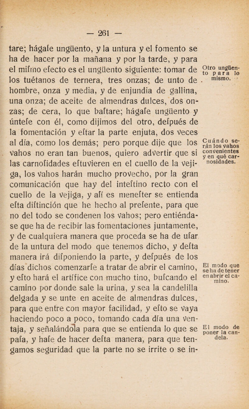 I — 261 — tare; hágale ungüento, y la untura y el fomento se ha de hacer por la mañana y por la tarde, y para el miírno efecto es el ungüento siguiente: tomar de los tuétanos de ternera, tres onzas; de unto de hombre, onza y media, y de enjundia de gallina, una onza; de aceite de almendras dulces, dos on¬ zas; de cera, lo que baftare; hágafe ungüento y úntefe con él, como dijimos del otro, deípués de la fomentación y eftar la parte enjuta, dos veces al día, como los demás; pero porque dije que los vahos no eran tan buenos, quiero advertir que si las carnofidades eftuvieren en el cuello de la veji¬ ga, los vahos harán mucho provecho, por la gran comunicación que hay del inteftino recto con el cuello de la vejiga, y afí es menefter se entienda efta diftinción que he hecho al prefente, para que no del todo se condenen los vahos; pero entiénda¬ se que ha de recibir las fomentaciones juntamente, y de cualquiera manera que proceda se ha de ufar de la untura del modo que tenemos dicho, y delta manera irá difponiendo la parte, y defpués de los días dichos comenzarle a tratar de abrir el camino, y efto hará el artífice con mucho tino, bufcando el camino por donde sale la urina, y sea la candelilla delgada y se unte en aceite de almendras dulces, para que entre con mayor facilidad, y efto se vaya haciendo poco a poco, tomando cada día una ven¬ taja, y señalándola para que se entienda lo que se pafa, y hafe de hacer defta manera, para que ten¬ gamos seguridad que la parte no se irrite o se in- Otro ungüen¬ to para lo mismo. f Cuándo se¬ rán los vahos convenientes y en qué car¬ nosidades. El modo que se ha detener en abrir el ca¬ mino. El modo de poner la can¬ dela.