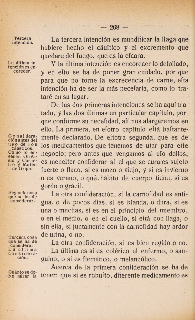 Tercera intención. La última in¬ tención es en¬ corecer. Consi dera¬ ción antes del uso de los cáusticos. Como lo en¬ señan Oriva- sio y Corne- lio y Mateo de Gripa. Segunda cosa que se ha de considerar. Tercera cosa que se ha de considerar. La última considera¬ ción. Cuánto se de¬ be mirar la La tercera intención es mundificar la llaga que hubiere hecho el cáuftico y el excremento que quedare del fuego, que es la efcara. Y la última intención es encorecer lo defollado, y en efto se ha de poner gran cuidado, por que para que no torne la excrecencia de carne, efta intención ha de ser la más necefaria, como lo tra¬ taré en su lugar. De las dos primeras intenciones se ha aquí tra¬ tado, y las dos últimas en particular capítulo, por¬ que conforme su necefidad, afí nos alargaremos en ello. La primera, en efotro capítulo eftá baftante- mente declarado. De efíotra segunda, que es de los medicamentos que tenemos de ufar para efte negocio; pero antes que vengamos al ufo dellos, es menefter confiderar si el que se cura es sujeto fuerte o flaco, si es mozo o viejo, y si es invierno o es verano, o qué.hábito de cuerpo tiene, si es gordo o grácil. La otra confideración, si la carnofidad es anti¬ gua, o de pocos días, si es blanda, o dura, si es una o muchas, si es en el principio del miembro, o en el medio, o en el cuello, si eftá con llaga, o sin ella, si juntamente con la carnofidad hay ardor de urina, o no. La otra confideración, si es bien regido o no. La última es si es colérico el enfermo, o san¬ guino, o si es flemático, o melancólico. Acerca de la primera confideración se ha de tener: que si es robufto, diferente medicamento es \