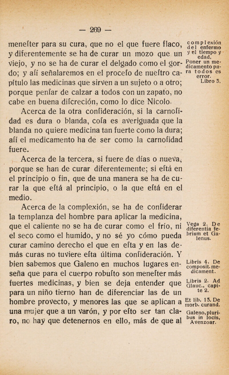 menefter para su cura, que no el que fuere flaco, y diferentemente se ha de curar un mozo que un viejo, y no se ha de curar el delgado como el gor¬ do; y afí señalaremos en el procefo de nueftro ca¬ pítulo las medicinas que sirven a un sujeto o a otro; porque peníar de calzar a todos con un zapato, no cabe en buena difcreción, como lo dice Nicolo- Acerca de la otra confideración, si la carnGÍi- dad es dura o blanda, cofa es averiguada que la blanda no quiere medicina tan fuerte como la dura; afí el medicamento ha de ser como la carnofidad fuere. Acerca de la tercera, si fuere de días o nueva, porque se han de curar diferentemente; si eftá en el principio o fin, que de una manera se ha de cu¬ rar la que eftá al principio, o la que eftá en el medio. Acerca de la complexión, se ha de coníiderar la templanza del hombre para aplicar la medicina, que el caliente no se ha de curar como el frío, ni el seco como el húmido, y no sé yo cómo pueda curar camino derecho el que en efta y en las de¬ más curas no tuviere efta última confideración. Y bien sabemos que Galeno en muchos lugares en¬ seña que para el cuerpo robufto son menefter más fuertes medicinas, y bien se deja entender que para un niño tierno han de diferenciar las de un hombre provecto, y menores las que se aplican a una mujer que a un varón, y por efto ser tan cla¬ ro, nc hay que detenernos en ello, más de que al compl exión del enfermo y el tiempo y edad. Poner un me¬ dicamento pa¬ ra todos es error. Libro 3. Vega 2. De diferentia fe- brium et Ga- lenus. Libris 4. De composit. me- dicament. Libris 2. Ad Glauc., capi- te 2. Et lib. 13. De morb. curand. Galeno, pluri- bus in locis, Avenzoar.