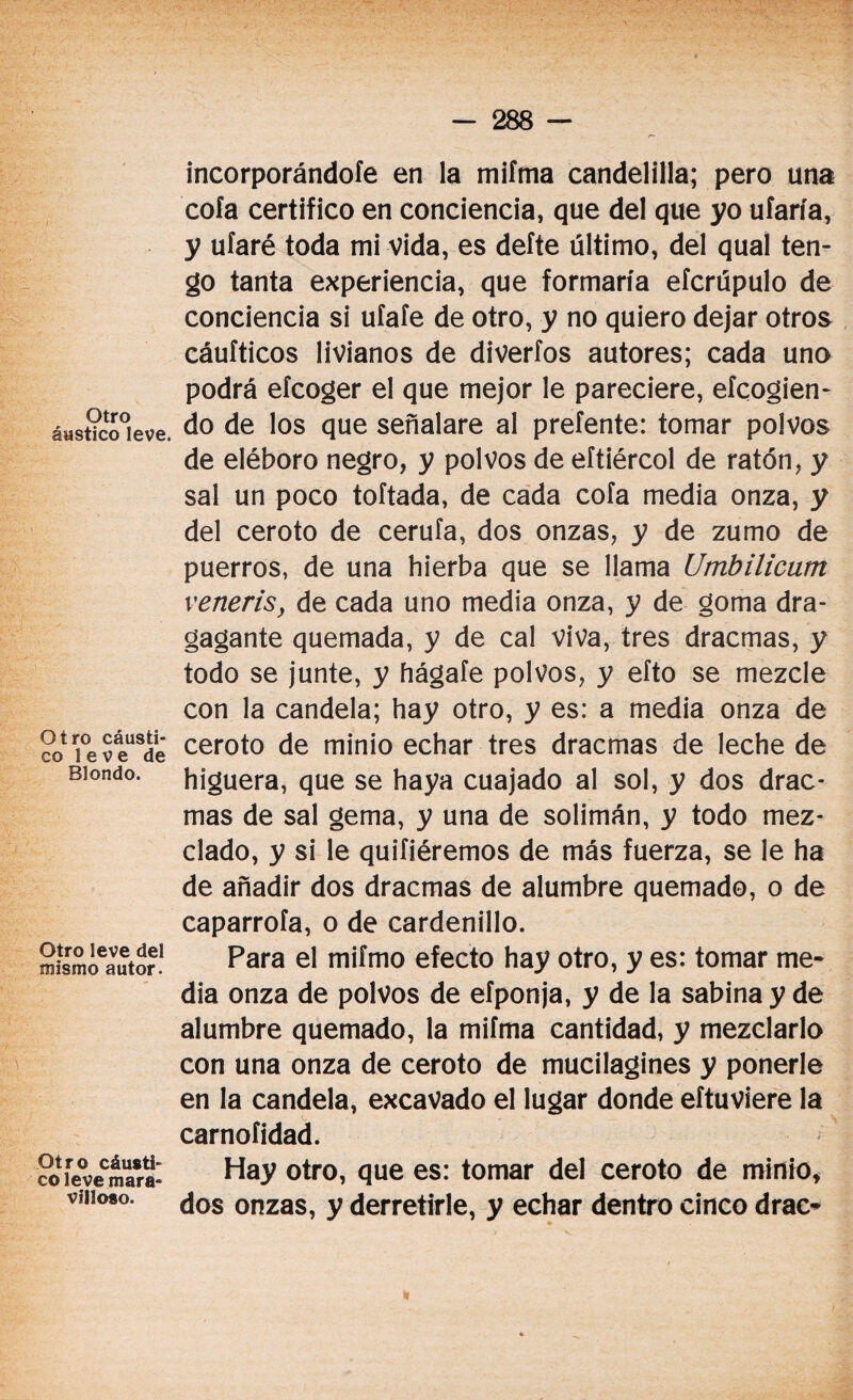 Otro áwstico leve. Otro cáusti¬ co leve de Blondo. Otro leve del mismo autor. Otro cáusti¬ co leve mara¬ villoso. incorporándole en la miíma candelilla; pero una cola certifico en conciencia, que del que yo ufaría, y ufaré toda mi vida, es defte último, del qual ten¬ go tanta experiencia, que formaría efcrupulo de conciencia si ufafe de otro, y no quiero dejar otros cáufticos livianos de diverfos autores; cada uno podrá efcoger el que mejor le pareciere, efcogien- do de los que señalare al prefente: tomar polvos de eléboro negro, y polvos de eftiércol de ratón, y sal un poco toftada, de cada cofa media onza, y del ceroto de cerufa, dos onzas, y de zumo de puerros, de una hierba que se llama Umbilicum veneris, de cada uno media onza, y de goma dra- gagante quemada, y de cal viva, tres dracmas, y todo se junte, y hágafe polvos, y efto se mezcle con la candela; hay otro, y es: a media onza de ceroto de minio echar tres dracmas de leche de higuera, que se haya cuajado al sol, y dos drac¬ mas de sal gema, y una de solimán, y todo mez¬ clado, y si le quifiéremos de más fuerza, se le ha de añadir dos dracmas de alumbre quemado, o de caparrofa, o de cardenillo. Para el mifmo efecto hay otro, y es: tomar me¬ dia onza de polvos de efponja, y de la sabina y de alumbre quemado, la mifma cantidad, y mezclarlo con una onza de ceroto de mucilagines y ponerle en la candela, excavado el lugar donde eftuviere la carnoíidad. Hay otro, que es: tomar del ceroto de minio, dos onzas, y derretirle, y echar dentro cinco drac-