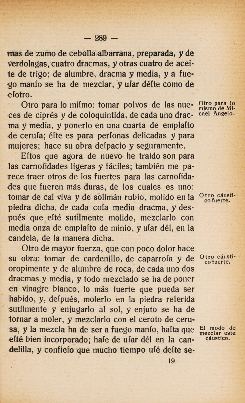 mas de zumo de cebollaalbarrana, preparada, y de verdolagas, cuatro dracmas, y otras cuatro de acei- 1e de trigo; de alumbre, dracma y media, y a fue- ^o manió se ha de mezclar, y ufar défte como de efotro. Otro para lo mifmo: tomar polvos de las nue¬ ces de ciprés y de coloquintida, de cada uno drac¬ ma y media, y ponerlo en una cuarta de emplafto de ceruía; éfte es para períonas delicadas y para mujeres; hace su obra defpacio y seguramente. Eftos que agora de nuevo he traído son para las carnofidades ligeras y fáciles; también me pa¬ rece traer otros de los fuertes para las carnofida¬ des que fueren más duras, de los cuales es uno: tomar de cal viva y de solimán rubio, molido en la piedra dicha, de cada cofa media dracma, y des¬ pués que efté sutilmente molido, mezclarlo con media onza de emplafto de minio, y ufar dél, en la candela, de la manera dicha. Otro de mayor fuerza, que con poco dolor hace su obra: tomar de cardenillo, de caparrofa y de oropimente y de alumbre de roca, de cada uno dos dracmas y media, y todo mezclado se ha de poner en vinagre blanco, lo más fuerte que pueda ser habido, y, defpués, molerlo en la piedra referida sutilmente y enjugarlo al sol, y enjuto se ha de tornar a moler, y mezclarlo con el ceroto de ceru¬ sa, y la mezcla ha de ser a fuego manfo, hafta que efté bien incorporado; hafe de ufar dél en la can¬ delilla, y confiefo que mucho tiempo ufé deíte se- Otro para lo mismo de Mi- cael Ansíelo. Otro cáusti¬ co fuerte. Otro cáusti¬ co fuerte. El modo de mezclar este cáustico.