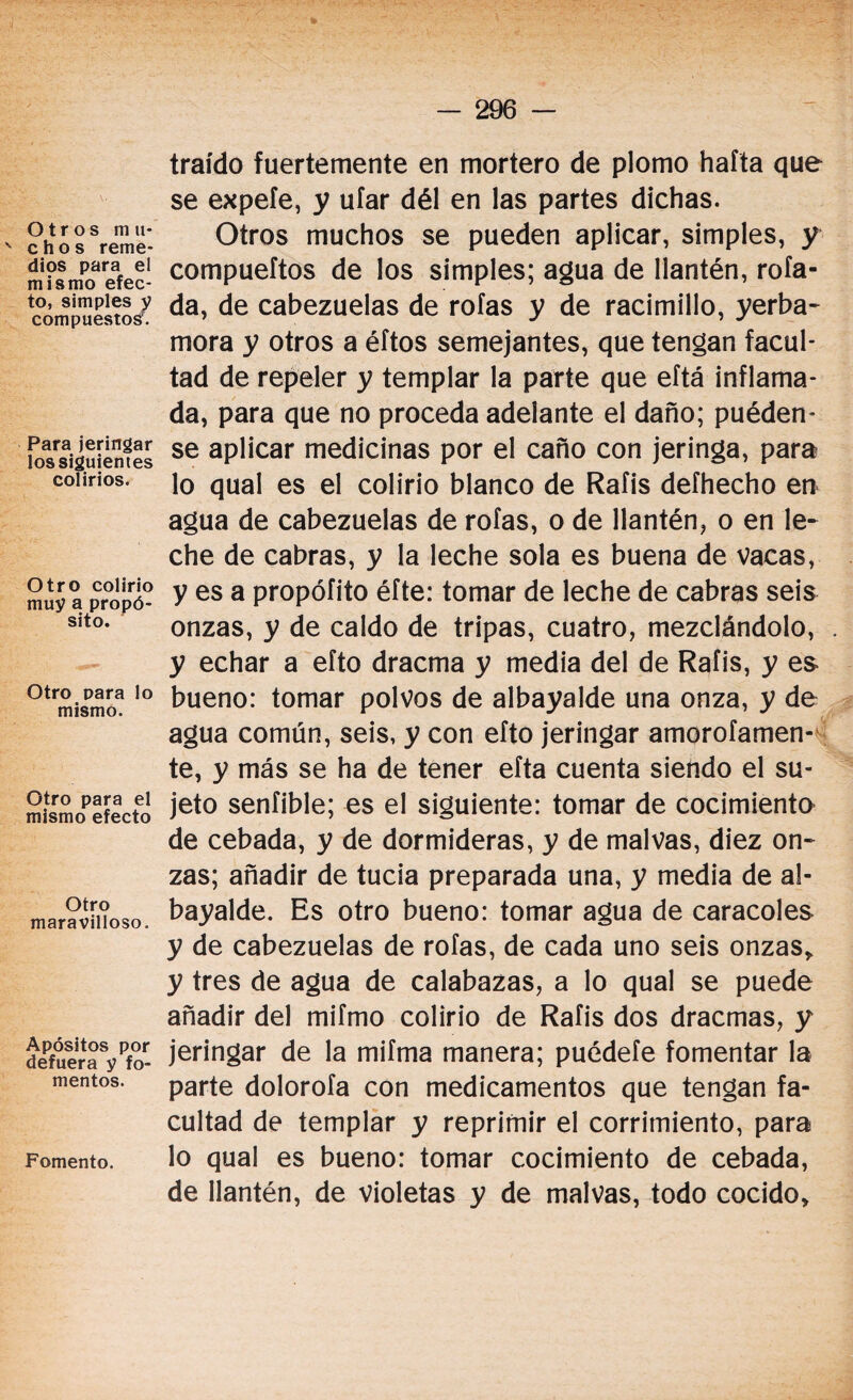 Otros m u- ' chos reme¬ dios para el mismo efec¬ to, simples y compuestos:. Para jeringar lossiguientes colirios. Otro colirio muy a propó¬ sito. Otro para lo mismo. Otro para el mismo efecto Otro maravilloso. Apósitos por defuera y fo¬ mentos. Fomento. traído fuertemente en mortero de plomo hafta que se expele, y ufar dél en las partes dichas. Otros muchos se pueden aplicar, simples, y compueftos de los simples; agua de llantén, rola¬ da, de cabezuelas de roías y de racimillo, yerba- mora y otros a éftos semejantes, que tengan facul¬ tad de repeler y templar la parte que eftá inflama¬ da, para que no proceda adelante el daño; puéden- se aplicar medicinas por el caño con jeringa, para lo qual es el colirio blanco de Rafis defhecho en agua de cabezuelas de roías, o de llantén, o en le¬ che de cabras, y la leche sola es buena de vacas, y es a propóíito éfte: tomar de leche de cabras seis onzas, y de caldo de tripas, cuatro, mezclándolo, y echar a efto dracma y media del de Rafis, y es bueno: tomar polvos de albayalde una onza, y de agua común, seis, y con efto jeringar amorofamen- te, y más se ha de tener efta cuenta siendo el su¬ jeto sentible; es el siguiente: tomar de cocimiento de cebada, y de dormideras, y de malvas, diez on¬ zas; añadir de tucia preparada una, y media de al¬ bayalde. Es otro bueno: tomar agua de caracoles y de cabezuelas de roías, de cada uno seis onzas, y tres de agua de calabazas, a lo qual se puede añadir del mifmo colirio de Rafis dos dracmas, y jeringar de la mifma manera; puédete fomentar la parte dolorofa con medicamentos que tengan fa¬ cultad de templar y reprimir el corrimiento, para lo qual es bueno: tomar cocimiento de cebada, de llantén, de violetas y de malvas, todo cocido.