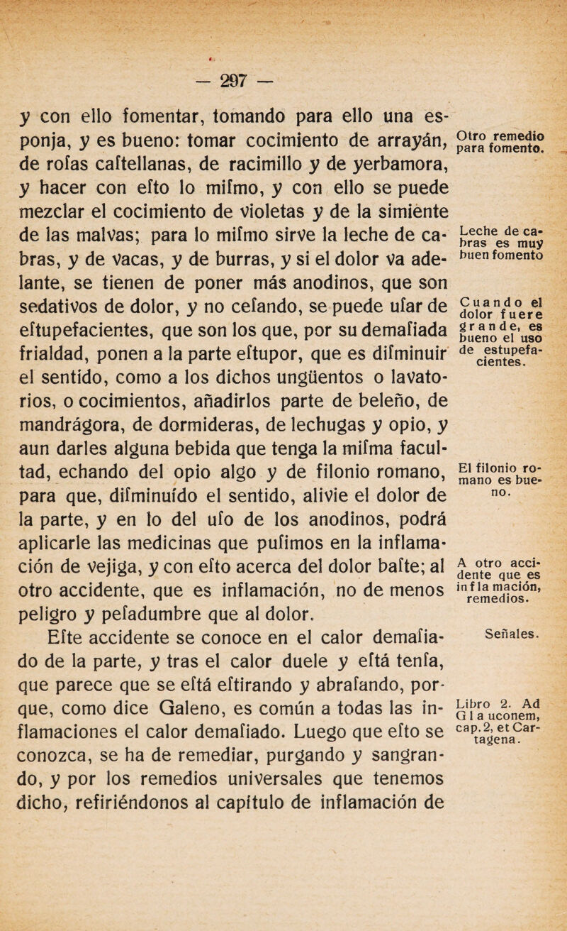 y con ello fomentar, tomando para ello una es¬ ponja, y es bueno: tomar cocimiento de arrayán, de roías caftellanas, de racimillo y de yerbamora, y hacer con eíto lo mifmo, y con ello se puede mezclar el cocimiento de violetas y de la simiente de las malvas; para lo mifmo sirve la leche de ca¬ bras, y de Vacas, y de burras, y si el dolor va ade¬ lante, se tienen de poner más anodinos, que son sedativos de dolor, y no cefando, se puede ufar de eftupefacientes, que son los que, por su demafiada frialdad, ponen a la parte eítupor, que es difminuir el sentido, como a los dichos ungüentos o lavato¬ rios, o cocimientos, añadirlos parte de beleño, de mandrágora, de dormideras, de lechugas y opio, y aun darles alguna bebida que tenga la miíma facul¬ tad, echando del opio algo y de filonio romano, para que, difminuído el sentido, alivie el dolor de la parte, y en lo del ufo de los anodinos, podrá aplicarle las medicinas que pulimos en la inflama¬ ción de vejiga, y con eíto acerca del dolor bafte; al otro accidente, que es inflamación, no de menos peligro y pefadumbre que al dolor. Eíte accidente se conoce en el calor demaíia- do de la parte, y tras el calor duele y eftá tenía, que parece que se eítá eftirando y abraíando, por¬ que, como dice Galeno, es común a todas las in¬ flamaciones el calor demaíiado. Luego que eíto se conozca, se ha de remediar, purgando y sangran¬ do, y por los remedios universales que tenemos dicho, refiriéndonos al capítulo de inflamación de Otro remedio para fomento. Leche de ca¬ bras es muy buen fomento Cuando el dolor fuere grande, es bueno el uso de estupefa¬ cientes. El filonio ro¬ mano es bue¬ no. A otro acci¬ dente que es infla mación, remedios. Señales. Libro 2. Ad Q 1 a uconem, cap. 2, et Car¬ tagena.