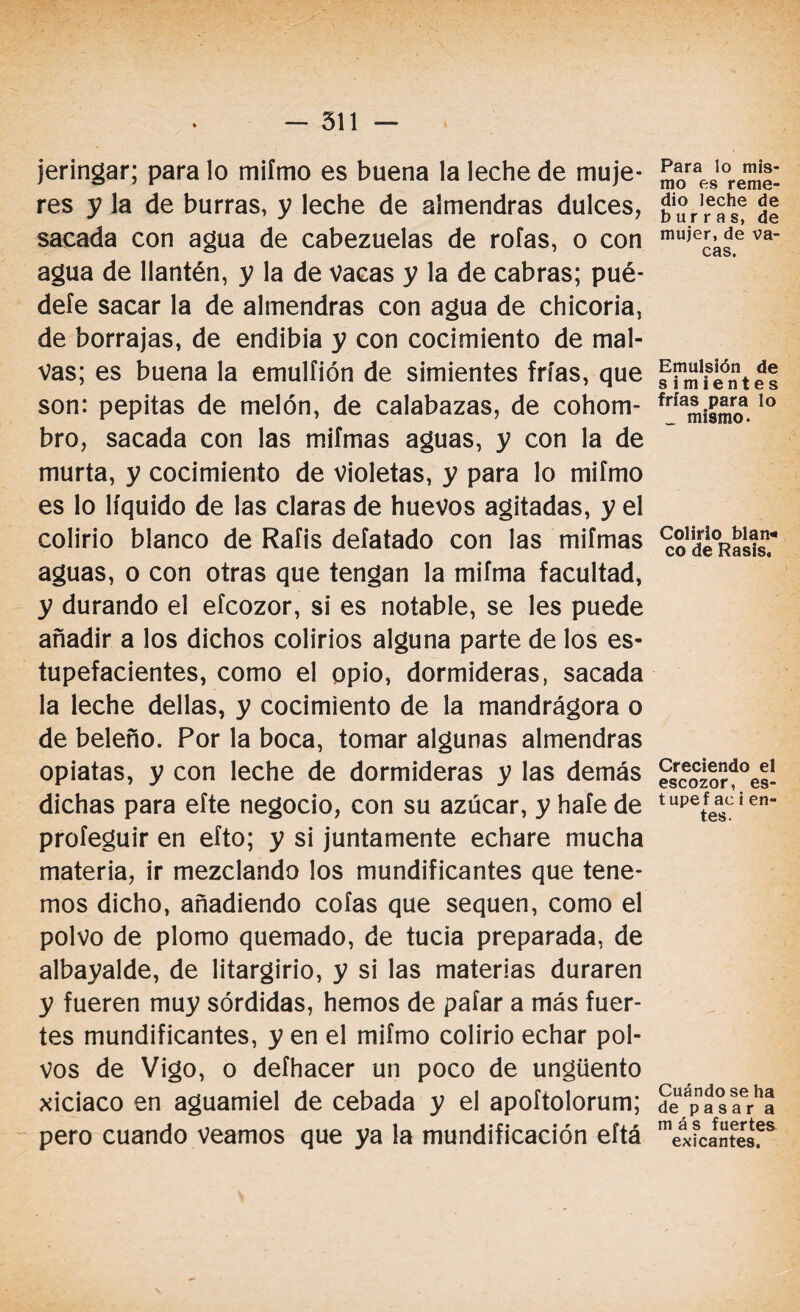 jeringar; para lo miímo es buena la leche de muje¬ res y la de burras, y leche de almendras dulces, sacada con agua de cabezuelas de roías, o con agua de llantén, y la de vacas y la de cabras; pué¬ dele sacar la de almendras con agua de chicoria, de borrajas, de endibia y con cocimiento de mal¬ vas; es buena la emulfión de simientes frías, que son: pepitas de melón, de calabazas, de cohom¬ bro, sacada con las mifmas aguas, y con la de murta, y cocimiento de violetas, y para lo miímo es lo líquido de las claras de huevos agitadas, y el colirio blanco de Rafis deíatado con las miímas aguas, o con otras que tengan la mifma facultad, y durando el eícozor, si es notable, se les puede añadir a los dichos colirios alguna parte de los es¬ tupefacientes, como el opio, dormideras, sacada la leche dellas, y cocimiento de la mandrágora o de beleño. Por la boca, tomar algunas almendras opiatas, y con leche de dormideras y las demás dichas para eíte negocio, con su azúcar, y haíe de profeguir en eíto; y si juntamente echare mucha materia, ir mezclando los mundificantes que tene¬ mos dicho, añadiendo cofas que sequen, como el polvo de plomo quemado, de tucia preparada, de albayalde, de litargirio, y si las materias duraren y fueren muy sórdidas, hemos de paíar a más fuer¬ tes mundificantes, y en el miímo colirio echar pol¬ vos de Vigo, o deíhacer un poco de ungüento xiciaco en aguamiel de cebada y el apoítolorum; pero cuando veamos que ya la mundificación eítá Para lo mis¬ mo es reme¬ dio leche de burras, de mujer, de va¬ cas. Emulsión de simientes frías para lo _ mismo. Colirio blan* co de Rasis. Creciendo el escozor, es- tupef ac i en¬ tes. Cuándo se ha de pasar a más fuertes eticantes.