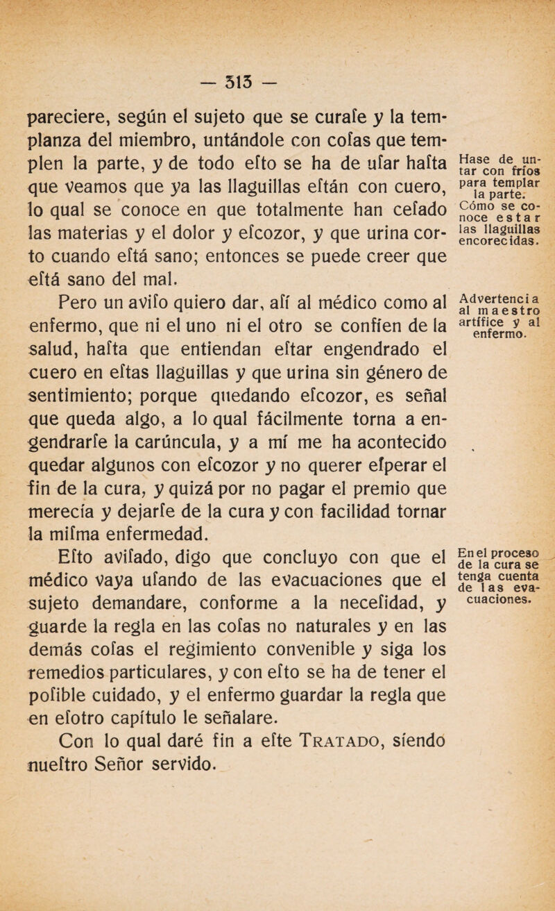 pareciere, según el sujeto que se curaíe y la tem¬ planza del miembro, untándole con cofas que tem¬ plen la parte, y de todo efto se ha de ufar haíta que veamos que ya las llaguillas eftán con cuero, lo qual se conoce en que totalmente han ceíado las materias y el dolor y efcozor, y que urina cor¬ to cuando eftá sano; entonces se puede creer que eftá sano del mal. Pero un avifo quiero dar, aíí al médico como al enfermo, que ni el uno ni el otro se confíen de la salud, hafta que entiendan eftar engendrado el cuero en eftas llaguillas y que urina sin género de sentimiento; porque quedando efcozor, es señal que queda algo, a lo qual fácilmente torna a en¬ gendrarte la carúncula, y a mí me ha acontecido quedar algunos con efcozor y no querer efperar el fin de la cura, y quizá por no pagar el premio que merecía y dejarfe de la cura y con facilidad tornar la mifma enfermedad. Efto avifado, digo que concluyo con que el médico Vaya ufando de las evacuaciones que el sujeto demandare, conforme a la necefidad, y guarde la regla en las cofas no naturales y en las demás cofas el regimiento convenible y siga los remedios particulares, y con efto se ha de tener el pofible cuidado, y el enfermo guardar la regla que en efotro capítulo le señalare. Con lo qual daré fin a efte Tratado, siendo nueftro Señor servido. Hase de un¬ tar con fríos para templar la parte. Cómo se co¬ noce estar las llaguillas encorecidas. Advertencia al maestro artífice y al enfermo. En el proceso de la cura se tenga cuenta de las eva¬ cuaciones.