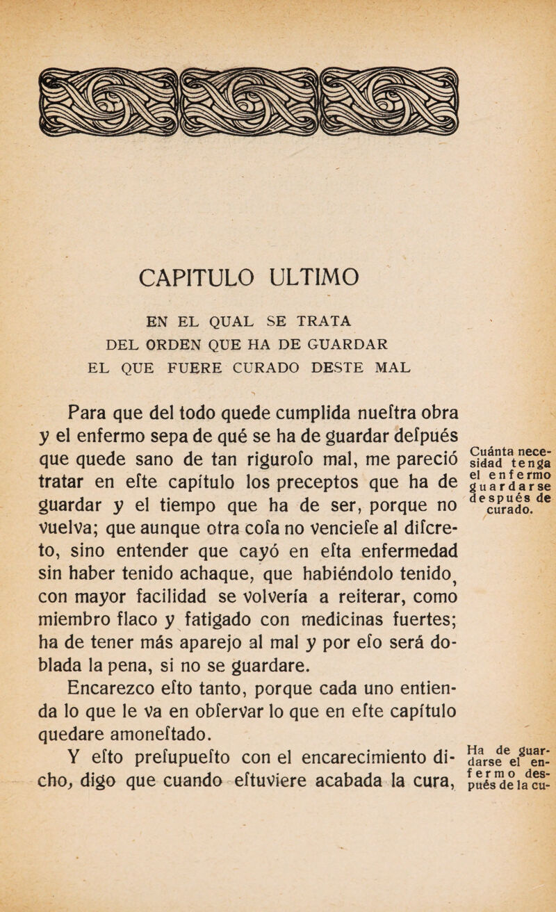 CAPITULO ULTIMO EN EL QUAL SE TRATA DEL ORDEN QUE HA DE GUARDAR EL QUE FUERE CURADO DESTE MAL *> Para que del todo quede cumplida nueftra obra y el enfermo sepa de qué se ha de guardar defpués que quede sano de tan rigurofo mal, me pareció tratar en efte capítulo los preceptos que ha de guardar y el tiempo que ha de ser, porque no vuelva; que aunque otra cofa no venciefe al difcre- to, sino entender que cayó en efta enfermedad sin haber tenido achaque, que habiéndolo tenido^ con mayor facilidad se volvería a reiterar, como miembro flaco y fatigado con medicinas fuertes; ha de tener más aparejo al mal y por efo será do¬ blada la pena, si no se guardare. Encarezco efto tanto, porque cada uno entien¬ da lo que le va en obfervar lo que en efte capítulo quedare amoneftado. Y efto prefupuefto con el encarecimiento di¬ cho, digo que cuando eftuviere acabada la cura, Cuánta nece¬ sidad tenga el enfermo guardar se después de curado. Ha de guar¬ darse el en- f e r m o des¬ pués de la cu-