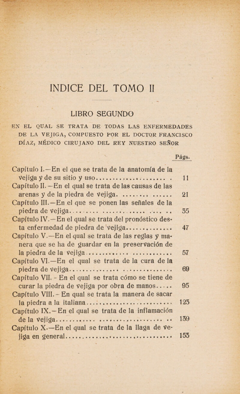 LIBRO SEGUNDO EN EL QUAL SE TRATA DE TODAS LAS ENFERMEDADES DE LA VEJIGA, COMPUESTO POR EL DOCTOR FRANCISCO DÍAZ, MÉDICO CIRUJANO DEL REY NUESTRO SEÑOR Págs. Capítulo I. —En el que se trata de la anatomía de ¡a vejiga y de su sitio y uso... 11 Capítulo II. —En el qual se trata de las causas de las arenas y de la piedra de vejiga. 21 Capítulo III.—En el que se ponen las señales de la piedra de vejiga. 35 Capítulo IV. —En el qual se trata del pronóstico des- ta enfermedad de piedra de vejiga.. 47 Capítulo V.—En el qual se trata de las reglas y ma¬ nera que se ha de guardar en la preservación de la piedra de la vejiga... 57 Capítulo VI.—En el qual se trata de la cura de la piedra de vejiga. 69 Capítulo VII. - En el qual se trata cómo se tiene de curar la piedra de vejiga por obra de manos. 95 Capítulo VIII.- En qual se trata la manera de sacar la piedra a la italiana. 123 Capítulo IX. —En el qual se trata de la inflamación de la vejiga. 159 Capítulo X.—En el qual se trata de la llaga de ve¬ jiga en general. 153