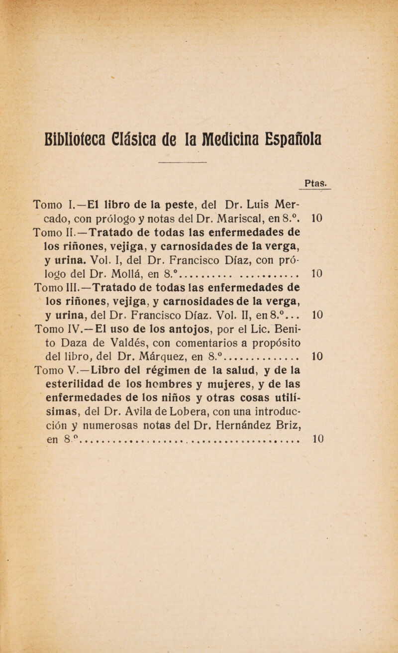 Biblioteca Clásica de la Medicina Española Ptas. Tomo I.—El libro de la peste, del Dr. Luis Mer¬ cado, con prólogo y notas del Dr. Mariscal, en 8.°. 10 Tomo II.—Tratado de todas las enfermedades de los riñones, vejiga, y carnosidades de la verga, y urina. Vol. I, del Dr. Francisco Díaz, con pró¬ logo del Dr. Mollá, en 8.°. 10 Tomo III.—Tratado de todas las enfermedades de los riñones, vejiga, y carnosidades de la verga, y urina, del Dr. Francisco Díaz. Vol. II, en 8.°... 10 Tomo IV.—El uso de los antojos, por el Lie. Beni¬ to Daza de Valdés, con comentarios a propósito del libro, del Dr. Márquez, en 8.°. 10 Tomo V.—Libro del régimen de la salud, y de la esterilidad de los hombres y mujeres, y de las enfermedades de los niños y otras cosas útilí¬ simas, del Dr. Avila de Lobera, con una introduc¬ ción y numerosas notas del Dr. Hernández Briz, en 8 ° 10