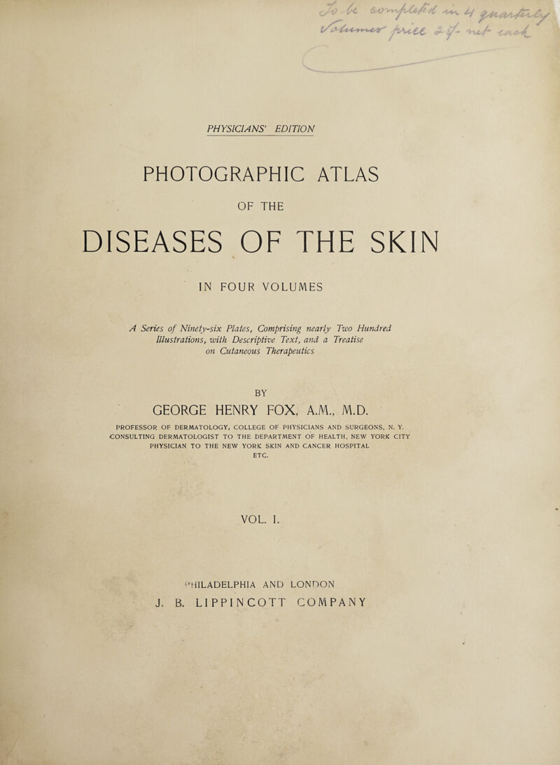 PHYSICIANS’ EDITION ■/TSUrCC PHOTOGRAPHIC ATLAS OF THE DISEASES OF THE SKIN IN FOUR VOLUMES A Series of Ninety-six Plates, Comprising nearly Two Hundred Illustrations, with Descriptive Text, and a Treatise on Cutaneous Therapeutics BY GEORGE HENRY FOX, A.M., M.D. PROFESSOR OF DERMATOLOGY, COLLEGE OF PHYSICIANS AND SURGEONS, N. Y. CONSULTING DERMATOLOGIST TO THE DEPARTMENT OF HEALTH, NEW YORK CITY PHYSICIAN TO THE NEW YORK SKIN AND CANCER HOSPITAL ETC. VOL I. PHILADELPHIA AND LONDON J. B. LIPPINCOTT COMPANY