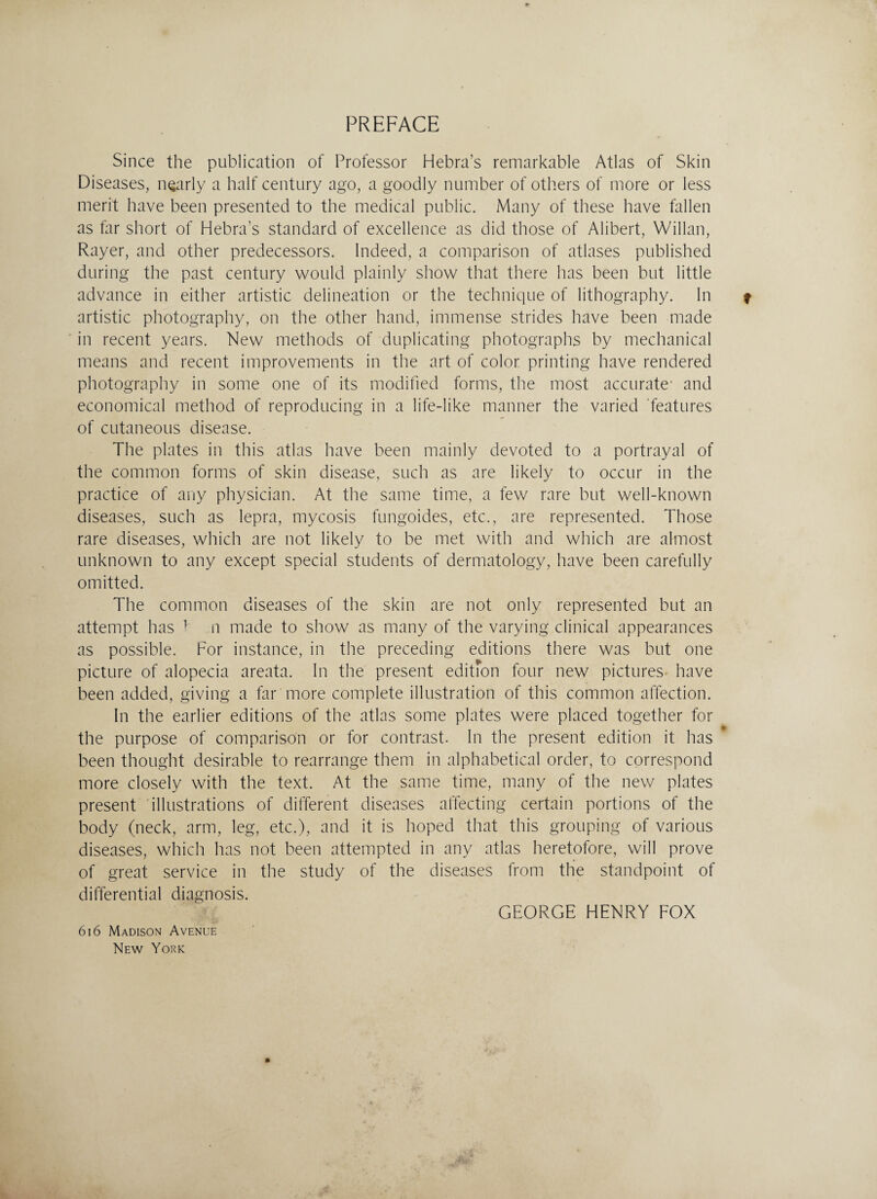 PREFACE Since the publication of Professor Hebra’s remarkable Atlas of Skin Diseases, nearly a half century ago, a goodly number of others of more or less merit have been presented to the medical public. Many of these have fallen as far short of Hebra's standard of excellence as did those of Alibert, Willan, Rayer, and other predecessors. Indeed, a comparison of atlases published during the past century would plainly show that there has been but little advance in either artistic delineation or the technique of lithography. In f artistic photography, on the other hand, immense strides have been made in recent years. New methods of duplicating photographs by mechanical means and recent improvements in the art of color printing have rendered photography in some one of its modified forms, the most accurate' and economical method of reproducing in a life-like manner the varied features of cutaneous disease. The plates in this atlas have been mainly devoted to a portrayal of the common forms of skin disease, such as are likely to occur in the practice of any physician. At the same time, a few rare but well-known diseases, such as lepra, mycosis fungoides, etc., are represented. Those rare diseases, which are not likely to be met with and which are almost unknown to any except special students of dermatology, have been carefully omitted. The common diseases of the skin are not only represented but an attempt has 1 n made to show as many of the varying clinical appearances as possible. For instance, in the preceding editions there was but one picture of alopecia areata. In the present editfon four new pictures' have been added, giving a far more complete illustration of this common affection. In the earlier editions of the atlas some plates were placed together for the purpose of comparison or for contrast. In the present edition it has been thought desirable to rearrange them in alphabetical order, to correspond more closely with the text. At the same time, many of the new plates present illustrations of different diseases affecting certain portions of the body (neck, arm, leg, etc.), and it is hoped that this grouping of various diseases, which has not been attempted in any atlas heretofore, will prove of great service in the study of the diseases from the standpoint of differential diagnosis. GEORGE HENRY FOX 616 Madison Avenue New York