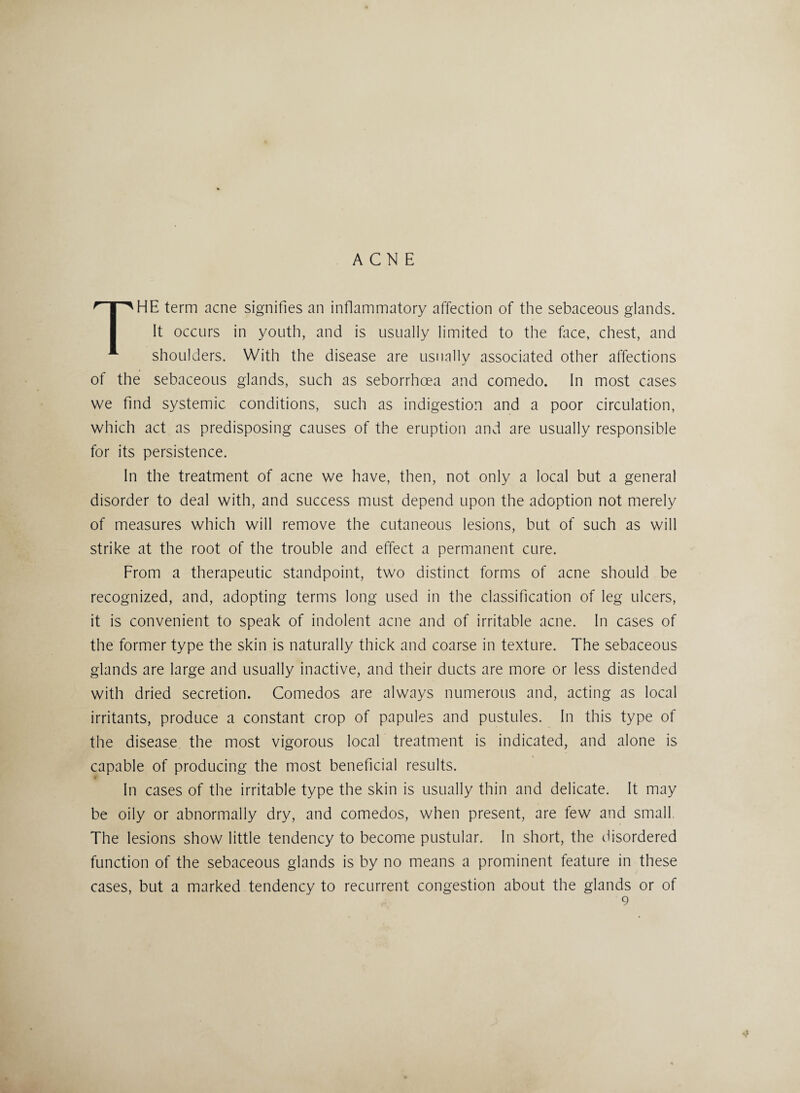 ACNE HE term acne signifies an inflammatory affection of the sebaceous glands. It occurs in youth, and is usually limited to the face, chest, and K shoulders. With the disease are usually associated other affections of the sebaceous glands, such as seborrhcea and comedo. In most cases we find systemic conditions, such as indigestion and a poor circulation, which act as predisposing causes of the eruption and are usually responsible for its persistence. In the treatment of acne we have, then, not only a local but a general disorder to deal with, and success must depend upon the adoption not merely of measures which will remove the cutaneous lesions, but of such as will strike at the root of the trouble and effect a permanent cure. From a therapeutic standpoint, two distinct forms of acne should be recognized, and, adopting terms long used in the classification of leg ulcers, it is convenient to speak of indolent acne and of irritable acne. In cases of the former type the skin is naturally thick and coarse in texture. The sebaceous glands are large and usually inactive, and their ducts are more or less distended with dried secretion. Comedos are always numerous and, acting as local irritants, produce a constant crop of papules and pustules. In this type of the disease the most vigorous local treatment is indicated, and alone is capable of producing the most beneficial results. In cases of the irritable type the skin is usually thin and delicate. It may be oily or abnormally dry, and comedos, when present, are few and small The lesions show little tendency to become pustular. In short, the disordered function of the sebaceous glands is by no means a prominent feature in these cases, but a marked tendency to recurrent congestion about the glands or of