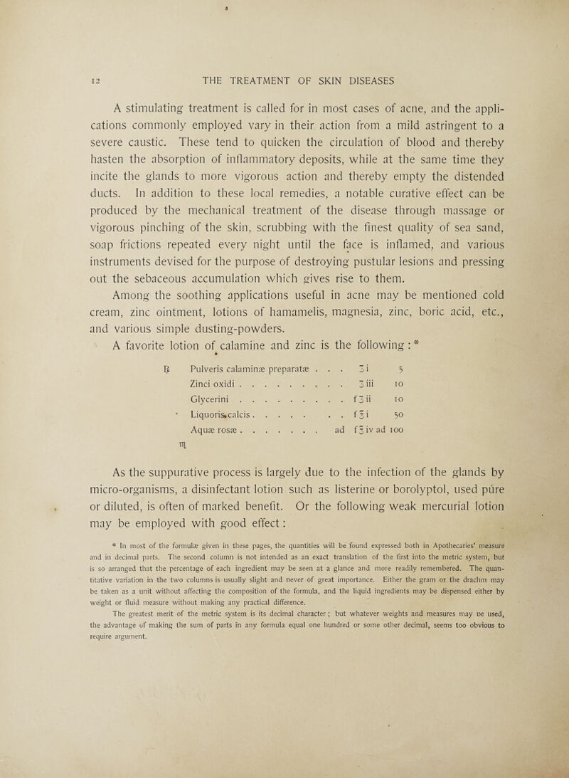 A stimulating treatment is called for in most cases of acne, and the appli¬ cations commonly employed vary in their action from a mild astringent to a severe caustic. These tend to quicken the circulation of blood and thereby hasten the absorption of inflammatory deposits, while at the same time they incite the glands to more vigorous action and thereby empty the distended ducts. In addition to these local remedies, a notable curative effect can be produced by the mechanical treatment of the disease through massage or vigorous pinching of the skin, scrubbing with the finest quality of sea sand, soap frictions repeated every night until the face is inflamed, and various instruments devised for the purpose of destroying pustular lesions and pressing out the sebaceous accumulation which gives rise to them. Among the soothing applications useful in acne may be mentioned cold cream, zinc ointment, lotions of hamamelis, magnesia, zinc, boric acid, etc., and various simple dusting-powders. A favorite lotion of calamine and zinc is the following : * * R, Pulveris calaminae preparatse ... 3 i 5 Zinci oxidi. 3 iii io Glycerini.f 3 ii io Liquoris*calcis. f 3 i 50 Aquae rosae. ad f^ivadioo m As the suppurative process is largely due to the infection of the glands by micro-organisms, a disinfectant lotion such as listerine or borolyptol, used pure or diluted, is often of marked benefit. Or the following weak mercurial lotion may be employed with good effect: * In most of the formulas given in these pages, the quantities will be found expressed both in Apothecaries’ measure and in decimal parts. The second column is not intended as an exact translation of the first into the metric system, but is so arranged that the percentage of each ingredient may be seen at a glance and more readily remembered. The quan¬ titative variation in the two columns is usually slight and never of great importance. Either the gram or the drachm may be taken as a unit without affecting the composition of the formula, and the liquid ingredients may be dispensed either by weight or fluid measure without making any practical difference. The greatest merit of the metric system is its decimal character ; but whatever weights and measures may oe used, the advantage of making the sum of parts in any formula equal one hundred or some other decimal, seems too obvious to require argument.