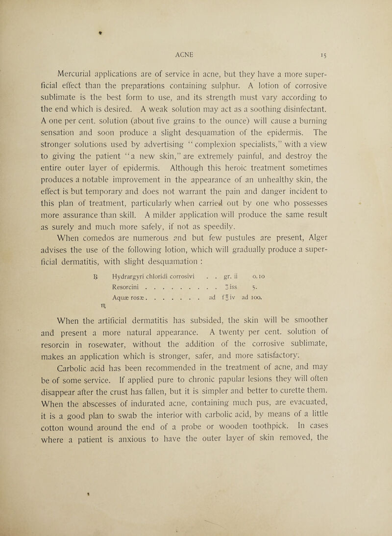 Mercurial applications are of service in acne, but they have a more super¬ ficial effect than the preparations containing sulphur. A lotion of corrosive sublimate is the best form to use, and its strength must vary according to the end which is desired. A weak solution may act as a soothing disinfectant. A one per cent, solution (about five grains to the ounce) will cause a burning sensation and soon produce a slight desquamation of the epidermis. The stronger solutions used by advertising “complexion specialists,” with a view to giving the patient “a new skin,” are extremely painful, and destroy the entire outer layer of epidermis. Although this heroic treatment sometimes produces a notable improvement in the appearance of an unhealthy skin, the effect is but temporary and does not warrant the pain and danger incident to this plan of treatment, particularly when carried out by one who possesses more assurance than skill. A milder application will produce the same result as surely and much more safely, if not as speedily. When comedos are numerous and but few pustules are present, Alger advises the use of the following lotion, which will gradually produce a super¬ ficial dermatitis, with slight desquamation : IJ Hydrargyri chloridi corrosivi . . gr. ii o. 10 Resorcini.3iss 5. Aquas rosas.ad f^iv ad 100. HI When the artificial dermatitis has subsided, the skin will be smoother and present a more natural appearance. A twenty per cent, solution of resorcin in rosewater, without the addition ot the corrosive sublimate, makes an application which is stronger, safer, and more satisfactory. Carbolic acid has been recommended in the treatment of acne, and may be of some service. If applied pure to chronic papular lesions they will often disappear after the crust has fallen, but it is simpler and better to curette them. When the abscesses of indurated acne, containing much pus, are evacuated, it is a good plan to swab the interior with carbolic acid, by means of a little cotton wound around the end of a probe or wooden toothpick. In cases where a patient is anxious to have the outer layer ot skin removed, the