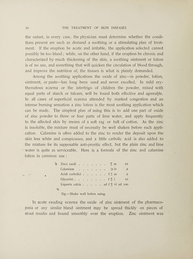 the outset, in every case, the physician must determine whether the condi¬ tions present are such as demand a soothing or a stimulating plan of treat¬ ment. If the eruption be acute and irritable, the application selected cannot possibly be too bland ; while, on the other hand, if the eruption be chronic and characterized by much thickening of the skin, a soothing ointment or lotion is of no use, and something that will quicken the circulation of blood through, and improve the nutrition of, the tissues is what is plainly demanded. Among the soothing applications the oxide of zinc—in powder, lotion, ointment, or paste—has long been used and never excelled. In mild ery¬ thematous eczema or the intertrigo of children the powder, mixed with equal parts of starch or talcum, will be found both effective and agreeable. In all cases of superficial eczema attended by marked congestion and an intense burning sensation a zinc lotion is the most soothing application which can be made. The simplest plan of using this is to add one part of oxide of zinc powder to three or four parts of lime water, and apply frequently to the affected skin by means of a soft rag or tuft of cotton. As the zinc is insoluble, the mixture must of necessity be well shaken before each appli¬ cation. Calamine is often added to the zinc to render the deposit upon the skin less white and conspicuous, and a little carbolic acid is also added to the mixture for its supposable anti-pruritic effect, but the plain zinc and lime water is quite as serviceable. Here is a formula of the zinc and calamine lotion in common use : Zinci oxidi.3 ss lo Calaminae.. . 3 iv 2 Acidi carbolic!.f 3 ss 2 Glycerini.f 3 i lo Liquoris calcis.ad f 3 vi ad loo m Sig.—Shake well before using. In acute exuding eczema the oxide of zinc ointment of the pharmaco¬ poeia or any similar bland ointment may be spread thickly on pieces of stout muslin and bound smoothly over the eruption. Zinc ointment was