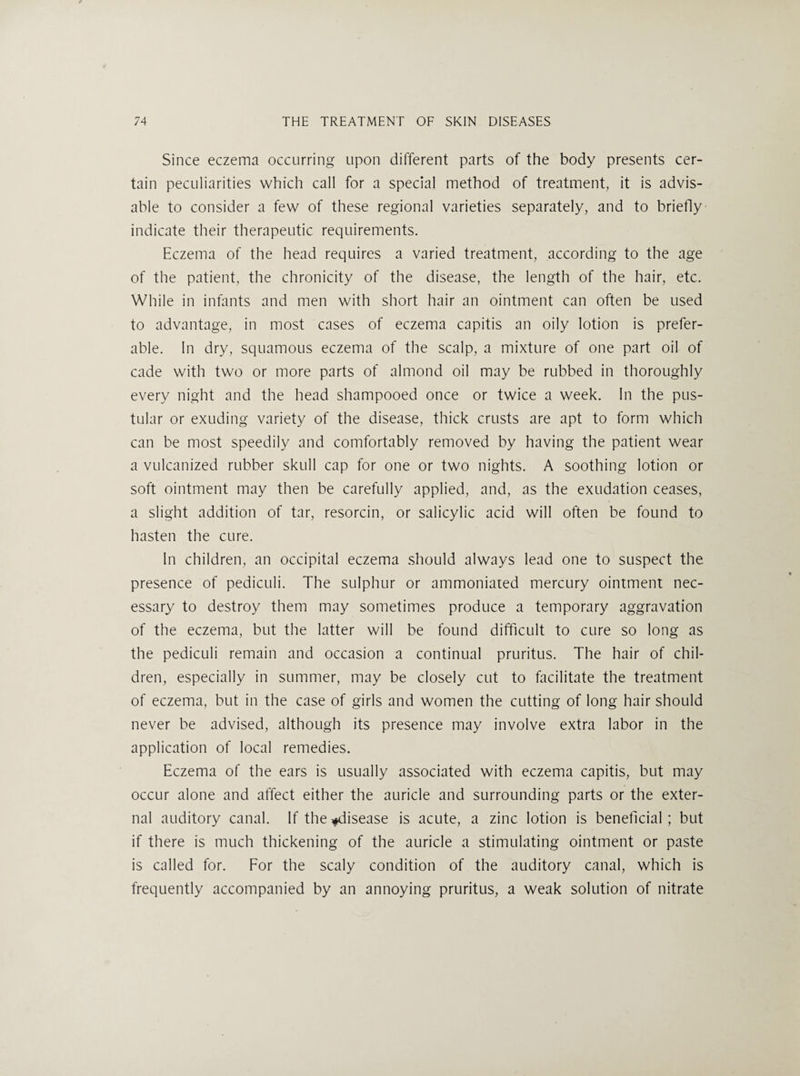 Since eczema occurring upon different parts of the body presents cer¬ tain peculiarities which call for a special method of treatment, it is advis¬ able to consider a few of these regional varieties separately, and to briefly indicate their therapeutic requirements. Eczema of the head requires a varied treatment, according to the age of the patient, the chronicity of the disease, the length of the hair, etc. While in infants and men with short hair an ointment can often be used to advantage, in most cases of eczema capitis an oily lotion is prefer¬ able. In dry, squamous eczema of the scalp, a mixture of one part oil of cade with two or more parts of almond oil may be rubbed in thoroughly every night and the head shampooed once or twice a week. In the pus¬ tular or exuding variety of the disease, thick crusts are apt to form which can be most speedily and comfortably removed by having the patient wear a vulcanized rubber skull cap for one or two nights. A soothing lotion or soft ointment may then be carefully applied, and, as the exudation ceases, a slight addition of tar, resorcin, or salicylic acid will often be found to hasten the cure. In children, an occipital eczema should always lead one to suspect the presence of pediculi. The sulphur or ammoniaied mercury ointment nec¬ essary to destroy them may sometimes produce a temporary aggravation of the eczema, but the latter will be found difficult to cure so long as the pediculi remain and occasion a continual pruritus. The hair of chil¬ dren, especially in summer, may be closely cut to facilitate the treatment of eczema, but in the case of girls and women the cutting of long hair should never be advised, although its presence may involve extra labor in the application of local remedies. Eczema of the ears is usually associated with eczema capitis, but may occur alone and affect either the auricle and surrounding parts or the exter¬ nal auditory canal. If the ^disease is acute, a zinc lotion is beneficial; but if there is much thickening of the auricle a stimulating ointment or paste is called for. For the scaly condition of the auditory canal, which is frequently accompanied by an annoying pruritus, a weak solution of nitrate